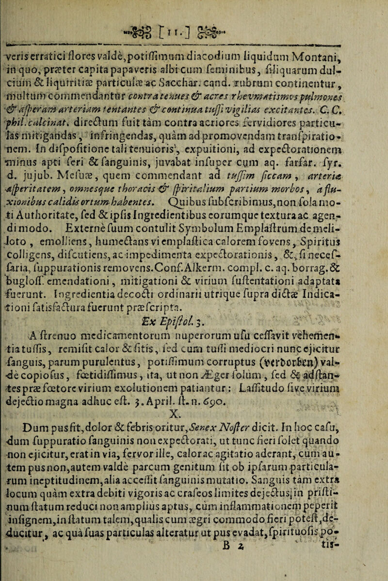 tss* S3S C11* ] veris erratici flores valde,potilfimum diacodium liquidum Montani, iri quo, praeter capita papaveris albi cum feminibus, Aliquarum dul¬ cium & liquiritiae particula ac Sacchari cand. rubrum continentur, m ultum commeodanto r contra tenues & acres rhevmatismvs pulmones ■&afferam arter tam lentantes & continua tuflfliVigilias excitantes. CC. phil.calcinat. dire£lum fuittam contra acriores fervidiores particu¬ las mitigandas, infringendas, quam ad promovendam traoipiratio* nem. [n difpofitionc tali tenuiorisf expuitioni, ad expccloratjoneni •minus apti feri & fanguinis, juvabat infuper cum aq. farfar. fyr. d. jujub. Mcfuae , quem commendant ad tujfim ficcam , arteria ■a/peritatem, omnescjuc thoracis & /piri talium panium morbos, a flu¬ xionibus calidis ortum habentes. Quibus fubfcnbinius,non fok mo¬ ti Authoritate, fed &ipfislngredientibus corumque textura ac agen- di modo. Externefuum contulit Symbolum Emplaflrum dcmeli- ioto , emolliens, hume&ans viem plafiica calorem fovens. Spiritus colligens, difeutiens, ac impedimenta expectorationis, &,:fmecef- faria, fuppurationis removens. Conf.Alkerm. compl. c. aq.borrag.6i bugioff. emendationi, mitigationi & virium fuAentationi adaptata luerunt. Ingredientia decodli ordinarii utrique fupra diftae Indica¬ tioni fatisfactura fuerunt prae feri pta. Ex Ep ifiol. 3. A Arenuo medicamentorum nuperorum ufu ceffavit vehedien* tiatuflis, remiflt calor & fltis, ied cum tufli mediocri nunc ejicitur fanguis, parum purulentus, potiflimum corruptus (wrbortoi) val¬ de copiofus, foetidiflimus, ita, ut non JEgerfolum , fed 6c adftanf rtes prae foetore vir ium exolutionem patiantur: Laifiiudo live virium dejefHo magna adhuc efi. 3. April. A. n. £90. X. '' Dum pus fit,dolor 3c febrisoritur,Senex Nofter dicit. In Iioc cafu, dum fuppuratio fanguinis non expectorati, ut tunc fieri lolet quando -non ejicitur, erat in via, fervor ille, calor ac agitatio aderant, cum au¬ tem pus non,autem valde parcum genitum fit ob ipfarum particula¬ rum incptitudinem,aiia accedit fanguinis mutatio. Sanguis tam extra locum quam extra debiti vigoris ac crafeos limites deje&usj in prifii- num Aatum reduci non amplius aptus, cum inflammationem peperii infignenijin flatum talem,qualis cum aegri commodo fieri potefljde- ducitur, ac qua fuas particulas alteratur ut pus e v adat, fpi r i t uo fis jp b •