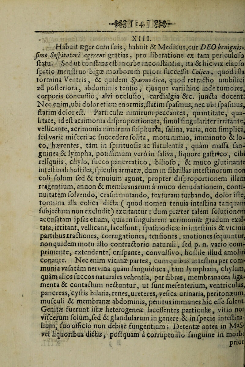 t Habuit aeger cum filis, habuit & Medicus,cur DEO benignis- ^20 Sojfci&atori agerent gratias, pro liberatione ex tam periculofo flatu. Sed ut conflans dl in orbe mconilanda, ita &iiic vix elapfo fpatio.mcntftruo bigae morborum priori fucceffit Colica, quodifta tormina Ventris, 8c quidem Spasmodica, quod retradio umbilici ad pGfteriora, abdominis tenfio, ejusquc variihinc inde tumores, corporis concuffio, alvi ccciufio, cardialgia &c. junda docent;' Nec enim,ubi dolor etiam enormis,ftatim fpafmus, nec ubi fpafmus, flatim dolor efi. Particulae nimirum peccantes, quantitate, qua¬ litate, ideft acrimonia difproportionata, fimui fingulariter irritante, vellicante, acrimonia nimirum fulphurta, faiina, varia, non fimplici, fed varie mifceri ac fuccedere folita, motu nimio, imminuto & lo¬ co, haerentes, tam in fpirituofis ac ‘flatulcntis , quam ma(Ta fan- guinea & lympha, potiffimum vero in faliva, liquore gaftrk:o, cibi reliquiis, chylo, fucco pancreatico, biliofo, & muco glutinante inteilinah JiofIiles,fpicuhsarmatae,dum in fibrillas inteflinorum non coli folum fed & tenuium agunt, propter di (proportionem illam reagentium, annon & membranarum a muco denudationem, conti¬ nuitatem folvendo, cra(inmutando, texturam turbando, dolor ifbc, tormina illa colica didla ( quod nomen tenuia intefiina tanquani fubjedum non excludit) excitantur; dumpraeter talem folutionem accufatam ipfas etiam, quia in lingularem acrimonia? gradum exal¬ tata, irritant, veliicant,Iace(Tunt, fpafmodicaein intefiinis & vicinis partibustradiones, corrugationes, tenfiones, motionesfequuntur, nonquidemmotu ifio contradorio naturali, fed p. n. vario com¬ primente, extendente, crifpante, convulfivo, holtilc illud amoliri conante. Nec enim vicina partes, cum quibus inteftinaper com¬ munia vafatam nervina quam fanguiduca, tam lympham, chylum, quam dios fuccos naturales vehentia, per fibras, membranacea liga* menta & contadum neduntur, ut funtmefenterium, ventriculus, pancreas, cyfiis bilaria, renes, ureteres, vefica urinaria, peritonaeum,, mufculi & membranae abdominis, penitus immunes hic dic folentj Genitae fuerunt ifiae heterogeneae laceifcntes particulae, vitio nor vifcerum folum,fed & glandularum in genere & in fpecie inteffina* lium, fuo officio non debite fungentium i Detentae antea m vel liquoribus didis, poftquam a corrupto illo fanguinc in morbi i