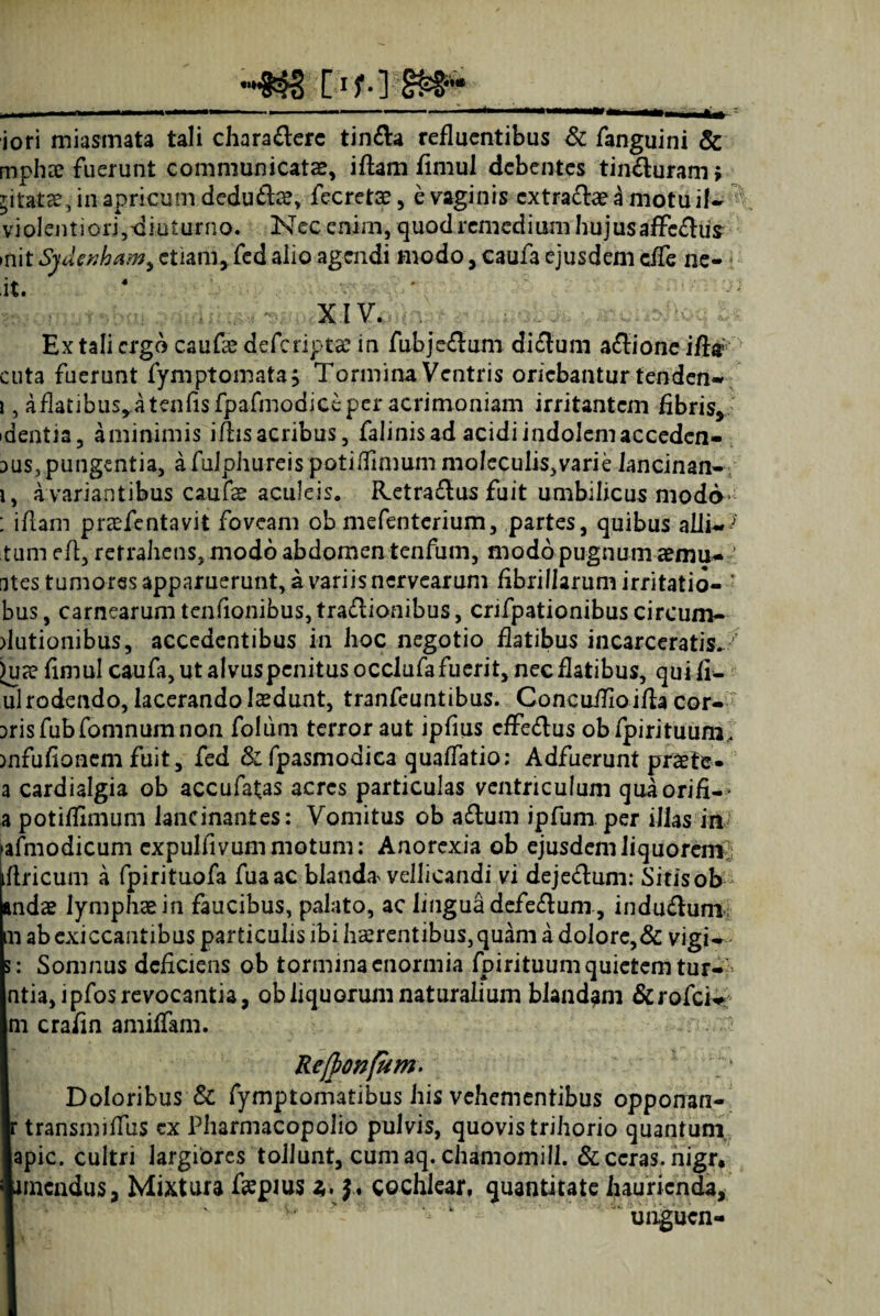 4« iori miasmata tali chara&erc tin&a refluentibus & fanguini & mphx fuerunt communicata, iflam fimul debentes tin£luram> ritatae, in apricum dedu£lae, fecretae, e vaginis cxtra£lae a motu i|w ' violentiori,diuturno. Nec enim, quod remedium hujusaffe&ifc mit Sydenham, etiam, fed alio agendi modo, caufa ejusdem cfTe ne- it. 4 ’ i xiv. >5 Ex tali ergo caufa? deferiptae in fubjeflum di&um asione iftr cuta fuerunt fymptomata, Tormina Ventris oriebantur tenden- \, aflatibusyatenfisfpafmodiceper acrimoniam irritantem fibris, dentia, aminimis iliis acribus, falinisad acidi indolem accedcn- aus, pungentia, afulphureispotiffinmmmo!eculis,varie Jancinan- i, a variantibus caufe aculeis, R.etra£lus fuit umbilicus modo ; iflam prtefentavit foveam obmefenterium, partes, quibus alli~? tum efl, retrahens, modo abdomen tenfum, modo pugnum aemu- ■ [ites tumores apparuerunt, a variis nervearum fibrillarum irritatio- ' bus, carnearum tenfionibus, tractionibus, crifpationibus circum- dutionibus, accedentibus in hoc negotio flatibus incarceratis^/ )u?e fimul caufa, ut alvus penitus occlufa fuerit, nec flatibus, quifi- ul rodendo, lacerando ludunt, tranfeuntibus. Cone uilioifla cor¬ bis fubfomnum non folum terror aut ipfius cffeCtus obfpirituum, mfufionem fuit, fed & fpasmodica quafFatio; Adfuerunt praete- a cardialgia ob accufatas acres particulas ventriculum quaorifi-- a potiffimum lancinantes: Vomitus ob a£tum ipfum per illas in afmodicum cxpulfivummotum: Anorexia ob ejusdemliquorenv iflricum a fpirituofa fuaac blanda vellicandi vi deje&um: Sitis ob andae lymphae in faucibus, palato, ac linguadefeCtuni, induCtum n ab exiccantibus particulis ibi haerentibus,quam a dolore,& vigU s: Somnus deficiens ob tormina enormia fpirituumquietemtur-> ntia, ipfos revocantia, obliquorum naturalium blandam &rofci<* ni crafin amiffam. Re/ponfum. Doloribus & fymptomatibus his vehementibus opponan- r transmiffus cx Pharmacopolio pulvis, quovis trihorio quantum apic. cultri largiores tollunt, cum aq. chamomill. & ceras, nigr, unendus, Mixtura faepms £. J. cochlear, quantitate haurienda, unguen-