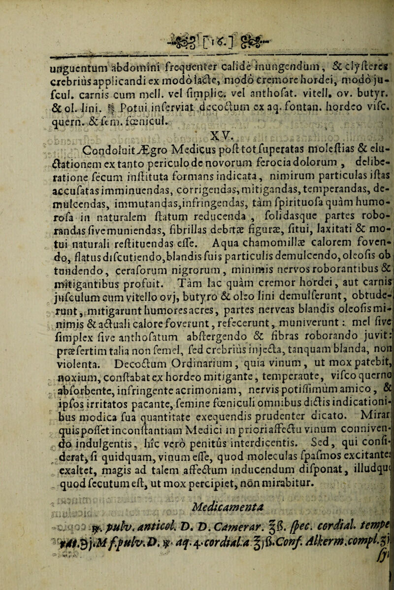 •- CjjP unguentum abdomini frequenter calide inungendum, &clyfleres crebrius applicandi ex modoiade, modo cremore hordei, modo ju- fcul» carnis cum meli, vel fimpiic. vel anthofat. vitell. ov. butyr. &ol.4ioh A -Patui Jnlerviaf.deQoilum cx aq.fontan. hordeo vife.. querh. &fem. fcenjcul. ' XV.. ; GondoIuit^Egro Medicus pofltotfuperatas moleftias &elu- dationem ex tanto periculo dc novorum ferocia dolorum , delibe¬ ratione fecum inftituta formans indicata, nimirum particulas iftas accufatas imminuendas, corrigendas,mitigandas, temperandas, de¬ mulcendas, immutandas,infringendas, tam fpirituofa quam humo- rofa in naturalem flatum reducenda , folidasque partes robo¬ randas fivemuniendas, fibrillas debitae figurae, fitui, laxitati & mo¬ tui naturali reftituendas effe. Aqua chamomilla? calorem foven¬ do, flatus difcutiendo,blandis Aiis particulis demulcendo, oleofis ob, tundendo, ceraforum nigrorum, minimis nervos roborantibus & mitigantibus profuit. Tam lac quam cremor hordei, aut carnis jufculum cum vitello ovj, butyro & oleo lini demulferunt, obtude- runtjinitigarunt humores acres, partes nerveas blandis oleofismi- nimis & aduali calore foverunt, refecerunt, muniverunt: mei five fimplex five anthofatum abflergendo 8c fibras roborando juvit: preefertim talia non femel, fed crebrius injecla, tanquam blanda, non violenta. Decodum Ordinarium, quia vinum, ut mox patebit, noxium, conflabat ex hordeo mitigante, temperante, vifcoquerno abforbente, infringente acrimoniam, nervis potifiimum amico, & ipfos irritatos pacante, femine foeniculi omnibus didis indicationi¬ bus modica fua quantitate exequendis prudenter dicato. Mirar quispoffetinconfhntiam Medici in prioriaffedu vinum conniven- ( do indulgentis, liic vero penitus interdicentis. Sed, qui conh-l deratjfi quidquam, vinum effe, quod moleculas fpafmos excitante^ exaltet, magis ad talem afFedum inducendum difponat, illudqui quod fccutumefl, ut mox percipiet, non mirabitur. Medicamenta % tf. pulv, anticd. D. D. Camerar. cerdial. tempei *• .4 'Cordial.afy&Conf. dlkerm.compl.$}