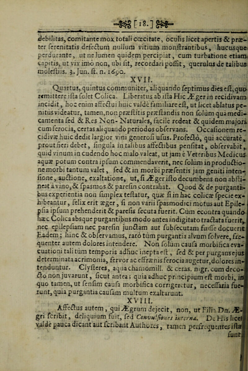 -&S [18.] SS#- debilitas, comitante mox totali coecitate, oculislicetapertis & prae¬ ter ferenitatis defeclum nuilum vitium monfhaotibus, hucusque perdurante, utneJumen quidem percipiat, cum turbatione etiam- eapitis, ut vix imo non, ubi iit, recordari pofiit, puerulus de talibus moieibiis. Jun. ft. n. i6c,q. X VIF, Qu 3 r t u ?, q u i n t u s c o m n :u n i t er, ali q u a n d o fep t i m us dies e ii, q uo remittere ifta foiet Colica* Liberatus ab itia Hic JEgzt in recidivam incidit, hoc enim arfeftui huic valdefamiliare cfi, ut licet ablatus pe¬ nitus videatur, tamen,nonpEaeftitispr<€ltandis non folum qua medi¬ camenta fed & Res Non- Naturales, facile redeat & quidem majori cum feroc ia, certas aliquando periodos obfervans. Occationem rc- cidivshuic dedit largior vmi generati ufus. Profedlo, qui accurate* pro ut fieri debet, finguia in talibus atfeftibus penfitat, obfervabit, quia vinum in cudendo hoc n-aio valeat, ut jam e Veteribus Medicus aqus potum contra ipfum commendaverit, nec folum inprodu&io- ne morbi tantum valet, fed & in morbi praefentis jam geniti inten-; fione, auclione, exaltatione, ut, fi -dEger itio decumbens nonabtii- ncat a vino, & fpasmos &paretincontrahat. Quod & de purganti¬ bus experientia non umplextcflatur, quas fiinhac colicafpccieex- 1 hibeantur, felix erit sger, ti non varii fpasmodici metus aut Epilc- ptia ipfum prehenderit & paretis fecuta fuerit. Cum econtra quando h^c Colica absque purgantibus modo antea indigitato tracfata fuerit, nec epileptiam nec paretin jundlam aut fubfccutam fu>tie docuerit Eadem; hinc & obfervamus, raro tum purgantia alvum fc-Fvere, fre¬ quenter autem dolores intendere. Non folum caufa morbifica eva-1 cuationi tali tum temporis adhuc inepta di , fed & perpurgansejus determinata acrimonia, fervor ac effrsms ferocia augetur.doioresm-! tenduntur. Clytieres, aquachamomili. <Sc ceras, mgr. cum deco- flo non juvarunt, ticut antea i quia adhuc principium eft morbi, in quo tamen, ut fentim caufa morbifica corngcKtur, necetiaria fuc-I runt,quia purgantia caufam multum exaltarunt. XVIII. J Arfeftus autem, qui^grum dejecit, non, ut Filia Drr. AE-I gri feribit, deliquium fuit, fed Convulfams inurn*. D. H,s hcell vMde pauca dicant aut feribant Authoies, tamen perfrcaurntes iftaj