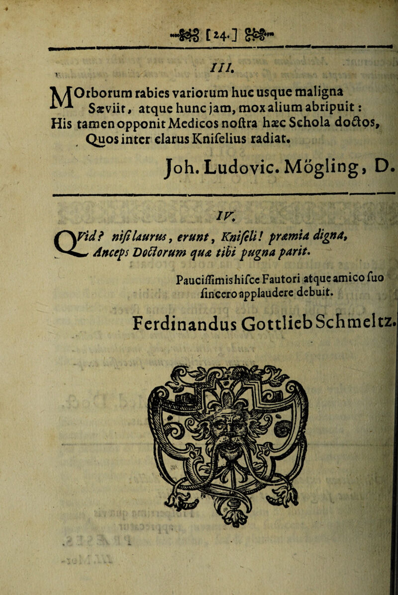 I ~§3§ [ H- ] '-... »■■■< III. V/TOrborum rabies variorum huc usque maligna ^ Saeviit, atque hunc jam, mox alium abripuit: His tamen opponit Medicos noftra haec Schola doftos. Quos inter clarus Knifelius radiat. Joh. Ludovic. Mogling, D. IK QVid? ni fi laurus, erunt, Kmfili! pramia digna, ** Anceps Doolorum qua tibi pugna parit. Pauci/limis hifce Fautori atque amico Tuo fincero applaudere debuit. Ferdinandus GottliebSchmeltz