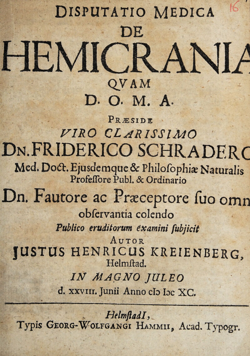 Disputatio Medica DE QVAM D- Q. M. A- Praeside viro clarissimo Dn.FRIDERICO schraderc Med. Doft. Ejusacmque & Philofophise Naturali« ProfeiTore Pubi. & Ordinario Dn. Fautore ac Praeceptore fuo omn obfervantia colendo Publico eruditorum examini fubjicit JUSTUS HENRICUS KREIENBERG I ' Helmftad. I IN MAGNO JlILEO d. xxviii. Junii Anno cb Ioc XG. Typis Georg-Wolfgangi Hammii, Acad. Typogr.