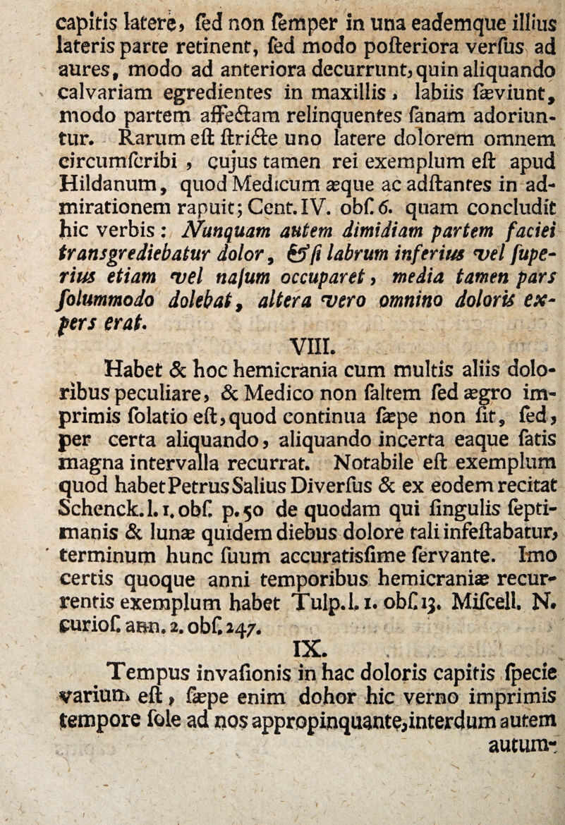 capitis latere» fed non femper in una eademque illius lateris parte retinent, fed modo pofteriora verfus ad aures, modo ad anteriora decurrunt,quin aliquando calvariam egredientes in maxillis» labiis feviunt, modo partem affe&ara relinquentes Tanam adoriun¬ tur. Rarum eft ftri&e uno latere dolorem omnem eircumforibi , cujus tamen rei exemplum eft apud Hildanum, quod Medicum seque ac adftanres in ad¬ mirationem rapuit; Cent.IV. obC.6. quam concludit hic verbis: Nunquam autem dimidiam partem faciei transgrediebatur dolor, &f(i labrum inferius •vel fupe- rim etiam vel nafum occuparet, media tamen pars foiummodo dolebat, altera vero omnino doloris ex- fers erat. VIII. Habet & hoc hemicrania cum multis aliis dolo¬ ribus peculiare, & Medico non faltem (edsegro im¬ primis folatio eft, quod continua laepe non fit, fed, per certa aliquando, aliquando incerta eaque fatis magna intervalla recurrat. Notabile eft exemplum quod habet Petrus Salius Di verfus & ex eodem recitat Schenck. 1.1, obf. p. 50 de quodam qui fingulis fepti- mapis & luna? quidem diebus dolore tali infeftabatur, terminum hunc fuum accuratisfime fervante. Imo certis quoque anni temporibus hemicrania? recur¬ rentis exemplum habet Tulp. 1.1. obf 13. Mifcell. N» curioC ann. 2. obC 247. IX. _ ''1 ** Tempus invafionis in hac doloris capitis (pecie marium eft> fiepe enim dohor hic verno imprimis tempore fole ad nos appropinquante,interdum autem autumr 1