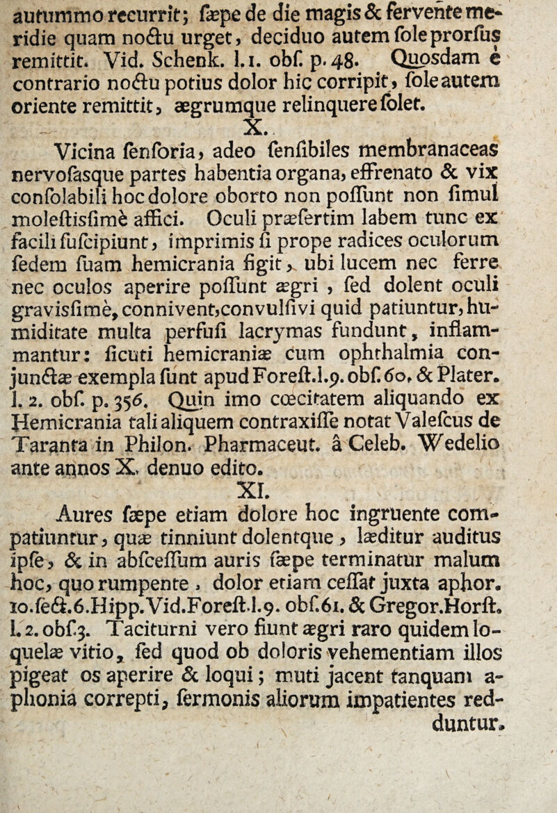 autummo reeurrit; faepe de die magis & fervente me* ridie quam no&u urget, deciduo autemfoleprorfus remittit. Vid. Schenk. l.i. obf. p.48« Quosdam e' contrario no<flu potius dolor hic corripit , fole autem oriente remittit, aegrumque relinquere folet. . - X.. Vicina fenforia, adeo fenfibiles membranaceas nervofasque partes habentia organa, effrenato & vix confolabili hoc dolore oborto non poffunt non fimul moleftisfimb affici. Oculi praefertim labem tunc ex facili fufcipiunt, imprimis fi prope radices oculorum fedem fuam hemicrania figit,, ubi lucem nec ferre nec oculos aperire poflunt aegri , fed dolent oculi gravisfime, connivent,convulfivi quid patiuntur, hu- miditate multa perfufi lacrymas fundunt, inflam¬ mantur : ficuti hemicraniae cum ophthalmia con- jun&ae exempla funt apud Foreft.l.p. obf 6ot & Plater. 1, 2. obf. p. 356. Quin imo caecitatem aliquando ex Hemicrania talialiquem contraxifle notat Valeicus de Taranta in Philon. Pharmaceut. a Celeb. Wedelio ante annos X. denuo edito. XI. Aures faepe etiam dolore hoc ingruente com¬ patiuntur , qu<e tinniunt dolentque , laeditur auditus ipfe, & in abfceflum auris faepe terminatur malum hoc, quo rumpente . dolor etiam ceflaf juxta aphor. io.fedi.6.Hipp.Vid.Foreft.l.9. obf. 61. & Gregor.Horft. 1. 2. obf 3. Taciturni vero fiunt aegri raro quidem lo¬ quelae vitio, fed quod ob doloris vehementiam illos pigeat os aperire & loqui; muti jacent tanquam a- plionia correpti, fermonis aliorum impatientes red¬ duntur.