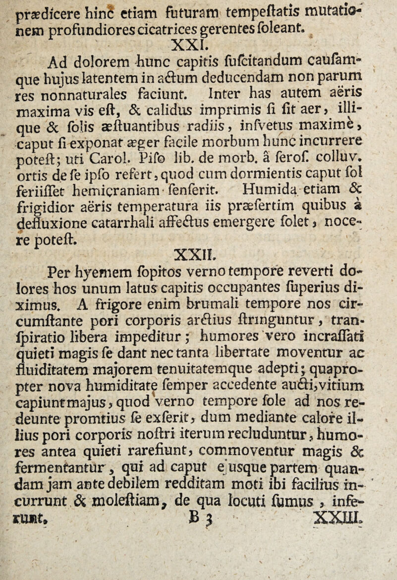 praedicere hinS etiam futuram tempeftatis mutatio-J nem profundiores cicatrices gerentes (oleant. XXL Ad dolorem hunc capitis fufcitandum catilam- que hujus latentem in adum deducendam non parum res nonnaturales faciunt. Inter has autem aeris maxima vis eft, & calidus imprimis (i fit aer, illi- que & folis aeftuantibus radiis, infvetus maxime, caput fi exponat seger facile morbum hunc incurrere poteft; uti Carol. Pifo lib. de morb. a ferof. colluv. ortis defe ipfo refert,quod cum dormientis caput fol feriiflet hemicraniam fenferit. Humida etiam Sc frigidior aeris temperatura iis praefertim quibus a defluxione catarrhali affedus emergere folet, noce¬ re poteft. XXII. Per hyemem (opitos verno tempore reverti do¬ lores hos unum latus capitis occupantes fiiperius di¬ ximus. A frigore enim brumali tempore nos cir- cumftante pori corporis ardius ftnnguntur, tran- Ipiratio libera impeditur; humores vero incralfati quieti magis fe dant nec tanta libertate moventur ac fluiditatem majorem tenuitatemque adepti; quapro¬ pter nova humiditate femper accedente audi,vitium capiunt majus, quod Verno tempore fole ad nos re- deunte promtius fe exferit, dum mediante calore il¬ lius pori corporis noftri iterum recluduntur, humo¬ res antea quieti rarefiunt, commoventur magis & fermentantur, qui ad)caput eusquepartem quam¬ dam jam ante debilem redditam moti ibi facilius in¬ currunt Si znoleftiam, de qua locuti fumus , infe¬ runt» £ y ■ XXUL