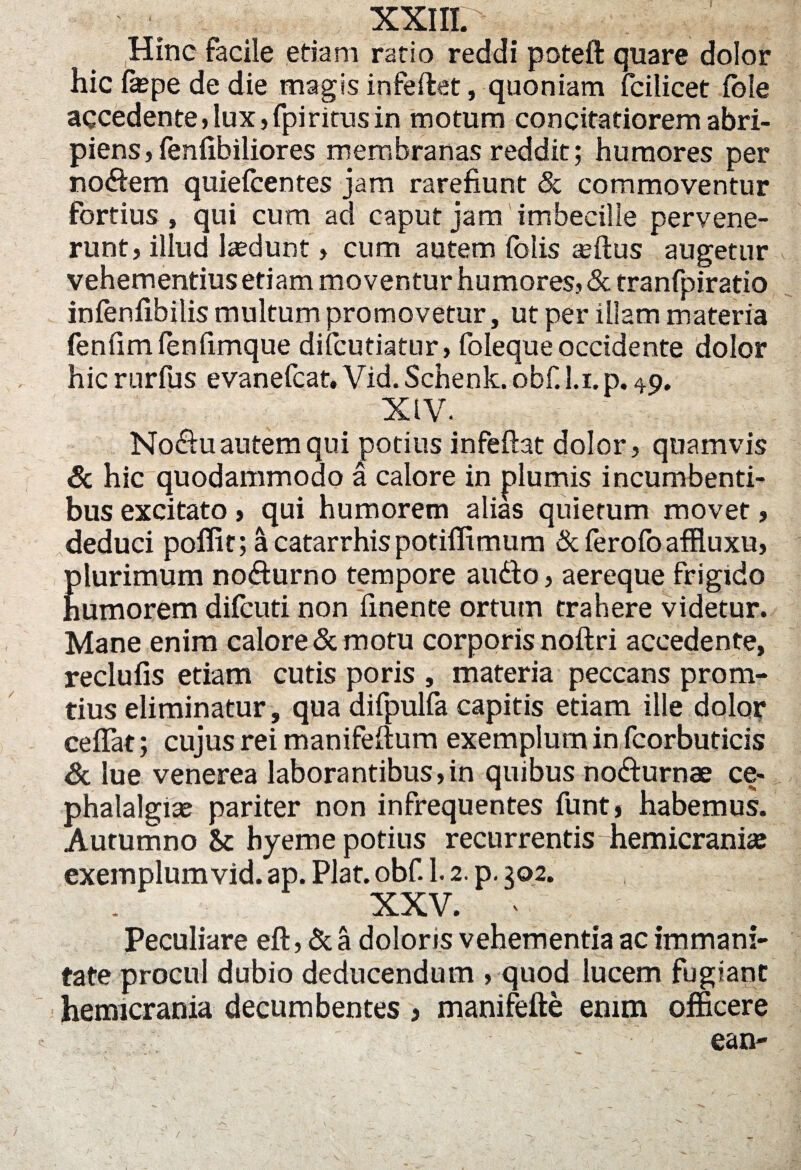 XXIII. .. v ^ Hinc facile etiam ratio reddi poteft quare dolor hic faspe de die magis infeftet, quoniam fcilicet Iole accedente, lux, fpiritus in motum concitatiorem abri¬ piens, fenlibiliores membranas reddit; humores per no&em quielcentes jam rarefiunt & commoventur fortius , qui cum ad caput jam imbecille pervene¬ runt, illud lasdunt, cum autem folis asftus augetur vehementius etiam moventur humores, & tranfpiratio infenfibilis multum promovetur, ut per illam materia fenfim fenfimque difcutiatur, foleque occidente dolor hic rurfus evanefcat. Vid. Schenk. obf. l.i.p. 49. XIV. No&u autem qui potius infeftat dolor, quamvis & hic quodammodo a calore in plumis incumbenti¬ bus excitato, qui humorem alias quietum movet, deduci poffic; acatarrhispotiffimum &ferofoaffluxu, plurimum no&urno tempore au&o, aereque frigido humorem difcuti non finente ortum trahere videtur. Mane enim calore & motu corporis noftri accedente, reclufis etiam cutis poris , materia peccans prom- tius eliminatur, qua difpulfa capitis etiam ille dolor cefiat; cujus rei manifeftum exemplum in fcorbuticis & lue venerea laborantibus,in quibus no&urnae ce¬ phalalgiae pariter non infrequentes funt, habemus. Autumno & hyeme potius recurrentis hemicraniae exemplum vid. ap. Piat. obf. 1.2. p. 302. xxv. * ; : Peculiare eft, & a doloris vehementia ac immani¬ tate procul dubio deducendum , quod lucem fugiant hemicrania decumbentes > manifefte enim officere ean-