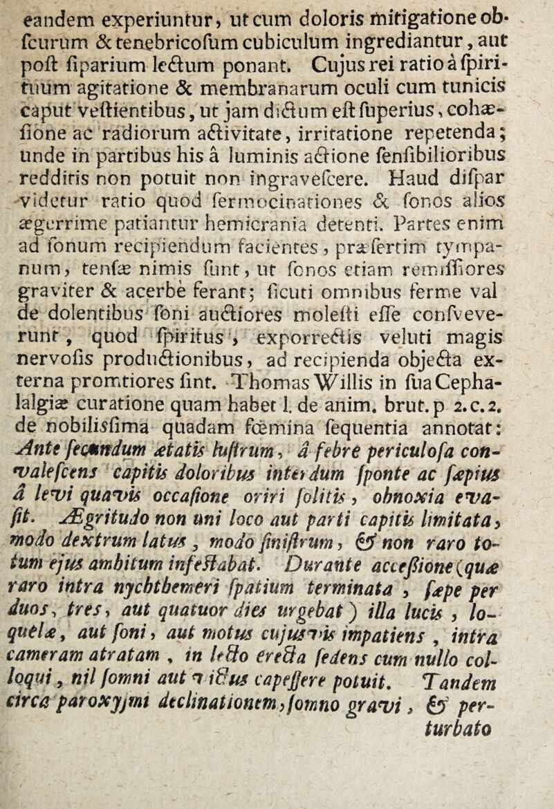 eandem experiuntur, ut cum doloris rtiifigatione ob* fcurum & tenebricofum cubiculum ingrediantur, aut poft fiparium leCtum ponant. Cujus rei ratio a fpiri- tiium agitatione & membranarum oculi cum tunicis caput veftientibus, ut jam diCturn eft fuperius, cohas- fione ac radiorum activitate, irritatione repetenda; unde in partibus his a luminis aCtione feniibilioribus redditis non potuit non ingravefcere. Haud difpar ■videtur ratio quod ferroocioationes & for-os alios aegerrime patiantur hemicrania detenti. Partes enim ad forium recipiendum facientes, prafcrrim tympa¬ num, tenfe nimis funt, ut fcnos etiam remiffiores graviter & acerbe ferant; iicuti omnibus ferme val de dolentibus foni auctiores moleiti elTe confveve- runf, quod fpiritus , exporreCtis veluti magis nervofis productionibus, ad recipienda objeCta ex¬ terna promtiores fint. Thornas Willis in fuaCepha- lalgia* curatione quam habet 1. de anim. brut. p 2. c. 2. de nobilisfima quadam fcemina fequentia annotat: AnteJecsmdum atatis lujirum, a febre periculofa con- walefcens capitis doloribus interdum [ponte ac [aptus d levi quavis occafione oriri [olitis, obnoxia eva~ fit. AEgritudo non uni loco aut parti capitis limitata $ modo dextrum latus, modo finiftrum, & non raro to¬ tum ejus ambitum infe flabat. Durante accefione (qua raro intra nycbtbemeri fpaiium terminata , [ape per duos, tres, aut quatuor dies urgebat) illa lucis , lo¬ quela, aut foni, aut motus cujus^vis impatiens , intra cameram atratam , in It flo ere fla [edens cum nullo col¬ loqui , nil /omni aut 1 iflus capepre potuit. Tandem circa paroxyjtnt decimationem flomno gravi, fcf per- r:;.'' ' - ' ' turbato