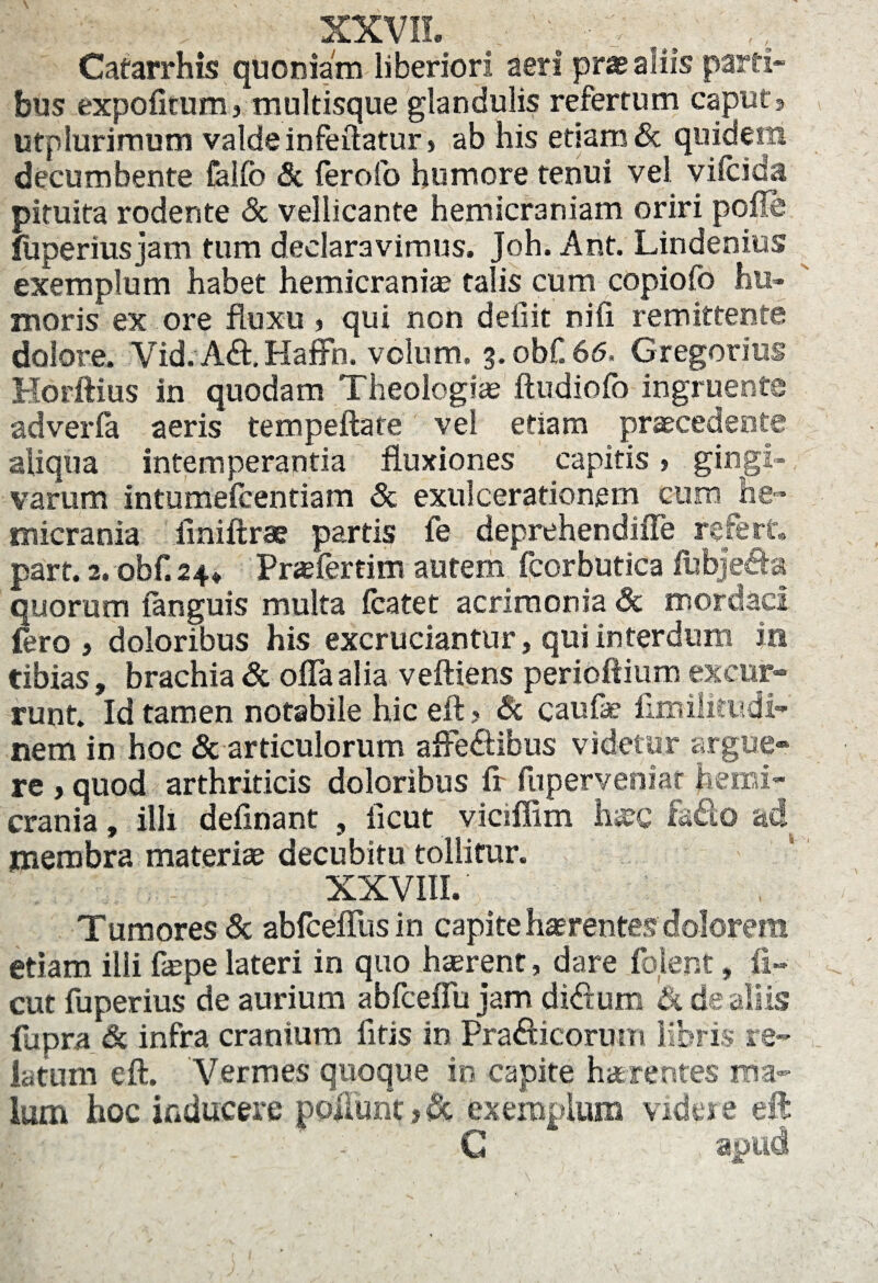 1 > XXVII. .  •• v Catarrhis quoniam liberiori aeri pras aliis parti¬ bus expolitum, multisque glandulis refertum caput, utplurimum valde infeilatur» ab his etiam & quidem decumbente falfb & lerofo humore tenui vel vifcida pituita rodente & vellicante hemicraniam oriri polle fiiperiusjam tum declaravimus. Joh. Ant. Lindenius exemplum habet hemicrania? talis cum copiofo hu¬ moris ex ore fluxu , qui non deiiit nifi remittente dolore. Vid.A£t. Haffh. volum. 3.obf. 66, Gregorius Horftius in quodam Theologia? ftudiofo ingruente adverfa aeris tempeflate vel etiam praecedente aliqua intemperantia fluxiones capitis > gingi¬ varum intumefcentiam & exulcerationem cum he¬ micrania iiniftrae partis fe deprehendiffe refert» part. 2. obf. 24* Praeferrim autem fcorbutica fubjeda quorum (anguis multa (catet acrimonia 3c mordaci fero ) doloribus his excruciantur, qui interdum in tibias, brachia & offa alia veftiens perioftium excur¬ runt. Id tamen notabile hic eft? & caufae limilitudi- nem in hoc «Sc articulorum affe&ibus videtur argue* re > quod arthriticis doloribus ff fuperveniat hemi¬ crania , illi definant , iicut viciffim hxQ fado ad membra materiae decubitu tollitur. XXVIII.' Tumores «Sc abfcefftisin capite haerentes dolorem etiam illi fepe lateri in quo haerent, dare folent, fi- cut fuperius de aurium abfceffu jam diftum £% de aliis fupra Sc infra cranium fitis in Pradicorurn libris, re¬ latum cft. Vermes quoque io capite haerentes ma¬ lum hoc inducere poliunt >& exemplum videre eft G apud