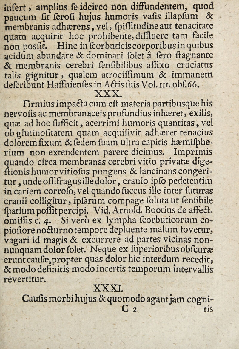infert, amplius fe idcirco non diffundentem, quod paucum fit fero fi hujus humoris vafis illapfum Sc membranis adhaerens, vel, fpiffitudineaut tenacitate quam acquirit hoc prohibente, diffluere tam facile non posfit. Hinc in fcorbuticiscorporibusin quibus acidum abundare & dominari folet a fero ftagnante Sc membranis cerebri fenfibilibus affixo cruciatus talis gignitur, qualem atrocilfimum Sc immanem deicribunt Haffhienfes in A£is fu is Vol. iit. obf.<56. XXX. firmius impa&a cum eit materia partibusque his nervofis ac membranaceis profundius inhasret, exilis, quas ad hoc fufficir, acerrimi humoris quantitas, vel ob glutinofitatem quam acquiiivit adhaeret tenacius dolorem fixum Sc fedem fuam ultra capitis haemifphe- rium non extendentem parere dicimus. Imprimis quando circa membranas cerebri vitio privatas dige- ftionis humor vitiofus pungens Sc lancinans congeri¬ tur , unde offifragus ille dolor, cranio ipfo pedetentim in cariem corrofo, vel quando fuccus ille inter futuras cranii colligitur, ipfarum compage foluta ut fenfibile fpatium pofiitpercipi. Vid. Arnold. Bootius de affeft. omiffis c. 4. Si vero ex lympha fcorbuticorum co- piofiore no&urno tempore depluente malum fovetur, vagari id magis Sc excurrere ad partes vicinas non- nunquam dolor folet. Neque ex fuperioribus obfcuras eruntcaufas,propter quas dolor hic interdum recedit, Sc modo definitis modo incertis temporum intervallis revertitur. XXXI. Caufis morbi hujus Sc quomodo agantjam cogni- C 2 ' tis