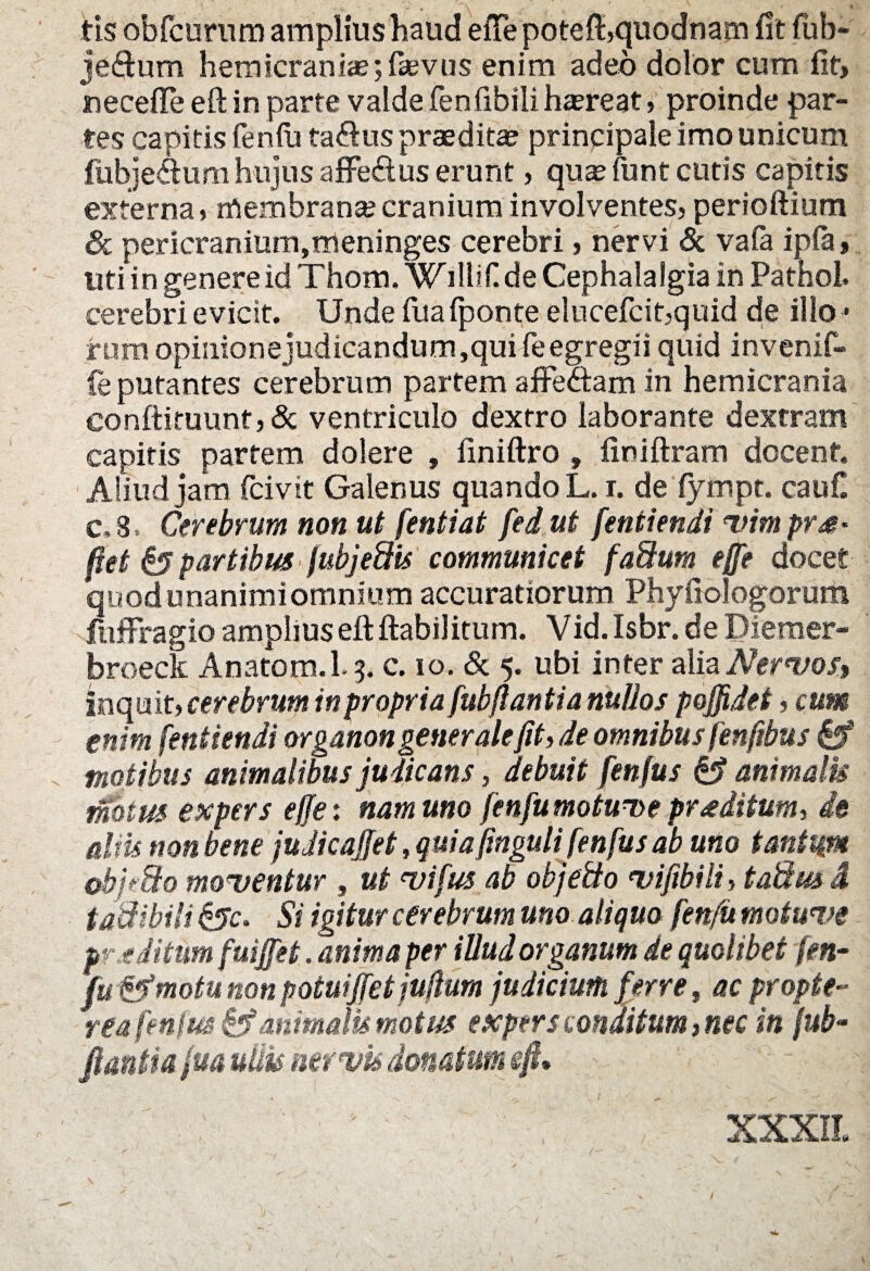 tis obfcurum amplius haud eiTepoteft,quodnam fit fub- jeftum hemicrania;; famis enim adeo dolor cum fit, necefte eft in parte valde fenfibili haereat, proinde par¬ tes capitis fen fu ta&us praedita principale imo unicum fiibje&um hujus affe&us erunt, quas funt cutis capitis externa, membrana;cranium involventes, perioftium 8c pericranium,meninges cerebri, nervi & vafa ipfa, uti in genere id Thom. Willif de Cephalalgia in Pathoi. cerebri evicit. Unde fua fponte elucefcit,quid de illo • rum opinionejudicandum ,qui fe egregii quid invenif- fe putantes cerebrum partem affedtam in hemicrania eonftituunt,& ventriculo dextro laborante dextram capitis partem dolere , finiftro , finiftram docent. Aliud jam fcivit Galenus quando L. r. de fympt. caufi c, 8 Cerebrum non ut fentiat fed ut fentiendi vimprs- fiet & partibus fubjeftis communicet fa&um effe docet quodunanimiomnium accuratiorum Phyfiologorum fuffragio amplius eft ftabilitum. Vid.Isbr. de Diemer- broeck Anatom.L 3. c. 10. & 5. ubi inter alia Nervos, inquit, cerebrum in propria fubftantia nullos poffidet, cum enim fentiendi organon generale fit, de omnibus fenfibus fdf motibus animalibus judicans, debuit fenfus animalis mkm expers effe: nam uno fenfumotunue proditum, de dm non bene judicajfet, quia finguli fenfus ab uno tantum obj?3o moventur , ut vifus ab objeilo nui fibili, taSm i t adibili Si igitur cerebrum uno aliquo fenfii motwve p- € ditum fuiffet. anima per illud organum de quolibet fen- fu&motu non potuiffet jufium judicium ferre, ac propte- reafenfm&f animalis motus expers conditum,nec in fub- flantia fua udu nervis donatum eft» XXXII. /•
