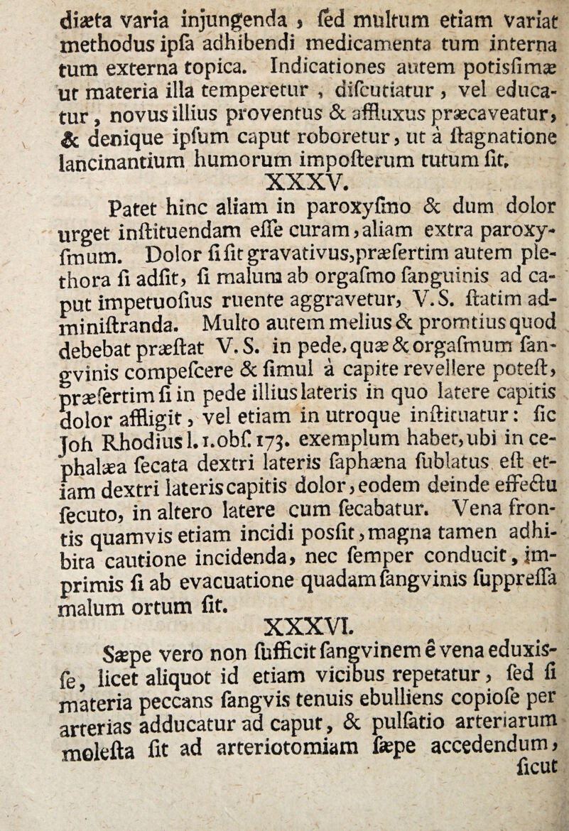 dista varia injungenda » fed multum etiam variat methodus ipfa adhibendi medicamenta tum interna tum externa topica. Indicationes autem potisfimaj ut materia illa temperetur , difcu datur , vel educa¬ tur , novus illius proventus & affluxus praecaveatur, & denique ipfum caput roboretur, ut a ftagnatione lancinantium humorum impofterum tutum fit, XXXV. Patet hinc aliam in paroxyfmo & dum dolor urget inftituendam eiTe curam,aliam extra paroxy- fmum. Dolor fi fit gravativus,praefertim autem ple- thora fi adfit, fi malura ab orgafmo fanguinis ad ca¬ put impetuofius ruente aggravetur, V.S. ftatim ad- miniftranda. Multo aurem melius & promtius quod debebatprzeftat V.S. in pede, quas & orgafmum fan- gvinis compefcere & fimul a capite revellere poteft, prsfertim fi in pede illius lateris in quo latere capitis dolor affligit, vel etiam in utroque inftituatur: fic Toh Rhodius l.i.obf 173. exemplum haber,ubi in ce¬ phalica fecata dextri lateris faphasna fublatus eft et¬ iam dextri lateris capitis dolor, eodem deinde effeftu fecuto, in altero latere cum fecabatur. Vena fron¬ tis quamvis etiam incidi posfit, magna tamen adhi¬ bita cautione incidenda, nec femper conducit,im¬ primis fi ab evacuatione quadam fangvinis fupprefla malum ortum fit. XXXVI. Sspe vero non fufficit fangvinem e vena eduxis- fe, licet aliquot id etiam vicibus repetatur, fed fi materia peccans fangvis tenuis ebulliens copiofe per arterias adducatur ad caput, & pulfatio arteriarum molefta fit ad arteriotomiam faspe accedendum, ficut