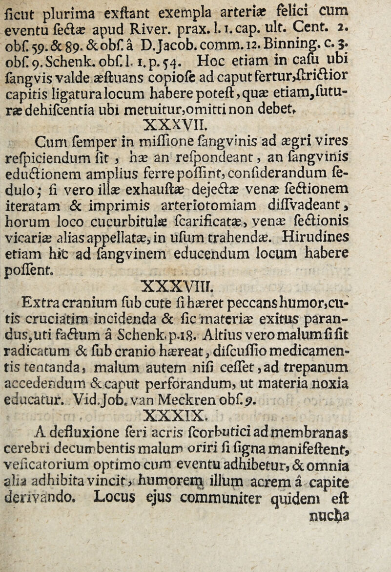 ficut plurima exftant exempla arterias felici cum eventu fe&ae apud River, prax. l.i.cap. ult. Cent. 2. obf 59. & 89- & obfi a D.Jacob. comm. 12. Binning. c. 5. obf^.Schenk. obCl. i.p.54. Hoc etiam in cafu ubi fangvis valde ariluans copioie ad caput ferturjRridior capitis ligaturalocum haberepoteft,quae etiam,futu- T3S dehifcentia ubi metuitur,omitti non debet, XXXVII. Cum femper in miffione fangvinis ad aegri vires refpiciendum fit , hae an reipondeant, an fangvinis edudfionem amplius ferre pofiipt, confiderandum fe- dulo; fi vero illae exhauftae deje&ae venas fe&ionem iteratam & imprimis arteriotomiam difIVadeant, horum loco cucurbitula fcarificatas, ven*e fe&ionis vicarite alias appellata, in ufum trahenda. Hirudines etiam hit ad fangvinem educendum locum habere pofient. XXXVIII. Extra cranium fiib cute fi hasret peccans humor,cu¬ tis cruciatim incidenda <5c fic materia exitus paran¬ dus,uti faftum a Schenk.p.18. Altius vero malum fi fit radicatum & fub cranio htereat, difcuflio medicamen¬ tis tentanda, malum autem nifi cefiet,ad trepanum accedendum & caput perforandum, ut materia noxia educatur. Vid.Job,van Meckrenobf 9. XXXIX. _ A defluxione feri acris fcorbutici ad membranas cerebri decumbentis malum oriri fi figna manifeftent, veficatorium optimo cum eventu adhibetur, Scomma alta adhibita vincit, humorem illum acrem a capite derivando. Locus ejus communiter quidem eft