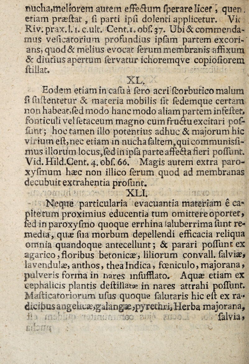 nucha,meliorem autem effectum fperare licet i quen. etiam praeftat, fi parti ipfi dolenti applicetur. Vk .. Riv.prax.l.i.c.ult. Cent.i.obf'37. Ubi & commenda¬ mus vefieatorium. profundius ipfam partem excori¬ ans? quod Sc melius evocat ferum membranis affixum Sc diutius apertum fervatur ichoremqve copiofiorem XL. Eodem etiam in ca fu a fero acrffeorbutico malum I? fuftentetur Sc materia mobilis lit fedemque certam noti habeatjfed modo hanc modo aliam partem infeflet» fonticuli vel fetaceum magno cum fru Au excitari pof- funt; hoc tamen illo potentius adhuc & majorum hic virium eft,nec etiamfn nucha falteoij.qui communisfi» mus Illorum locus jfed in ipfa parte affefta fieri poflimt. Vid. Hild.Gent. 4. obf. 66. Magis autem extra paro- xyftnum haec non illico ferum quod ad membranas decubuit extrahentia profunt, XIjI. Neque particularia evacuantia materiam e ca* pitettim proximius educentia tum omittere oportet» fed in paroxyfmo quoque errhina Saluberrima funt re¬ media, quas fu a morbum depellendi efficacia reliqua omnia quandoque antecellunt; £c parari poffunt ex agarico , floribus betonicae, liliorum convall. falviae» lavendulas, anthos, theahidica, foeniculo, majorana» pulveris forma in nares mfufflato. Aquas etiam ex cephalicis plantis deftillata? in nares attrahi poliunt. Mafticatoriorum ufus quoque falutaris hic eft ex ra« dieibus aageiicaygalang^ >pyrecfari, Herba majorana, f 1 ^ v:-:.;.. 'ioc a-- r; ■ • falvia» i l I