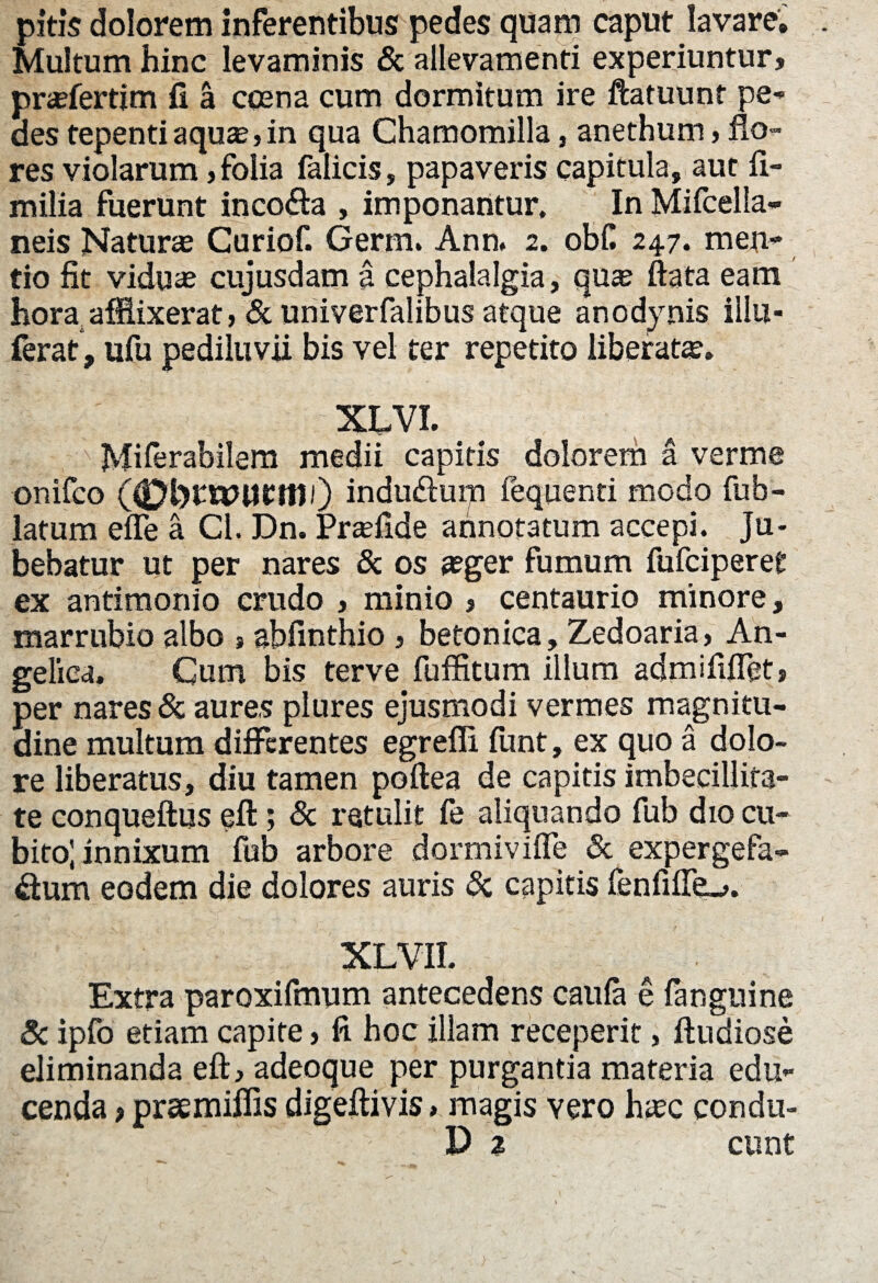 pitis dolorem inferentibus pedes quam caput lavare. Multum hinc levaminis & allevamenti experiuntur, pr^fertim fi a ccena cum dormitum ire ftatuunt pe¬ des tepenti aqu«, in qua Chamomilla, anethum, flo¬ res violarum, folia falicis, papaveris capitula, aut fi- milia fuerunt incofta , imponantur. In Mifcella- neis Natura Curiof. Germ. Ann. 2. obC 247. men- tio fit viduas cujusdam a cephalalgia, qus ftata eam hora afflixerat, & univerfalibus atque anodynis illu- ferat, ufu pediluvii bis vel ter repetito liberat». XCVI. Miferabilem medii capitis dolorem a verme onifco (0t>rU7UCtt1i) induduip fequenti modo fub- latum effle a Cl. Dn. Prafflide annotatum accepi. Ju¬ bebatur ut per nares & os »ger fumum fufciperet ex antimonio crudo , minio , centaurio minore, marrubio albo »sbfinthio , betonica, Zedoaria, An¬ gelica. Cum bis terve fuffitum illum admififflet, per nares & aures plures ejusmodi vermes magnitu¬ dine multum differentes egrefli funt, ex quo a dolo¬ re liberatus, diu tamen poftea de capitis imbecillita¬ te conqueftus eft; & retulit fe aliquando fub dio cu¬ bito; innixum fub arbore dormiviffle & expergefa- &um eodem die dolores auris & capitis fenfiff^»,. XLVII. Extra paroxifmum antecedens caufa e fanguine & ipfo etiam capite, fi hoc illam receperit, fludiose eliminanda eft, adeoque per purgantia materia edu¬ cenda > prsemiffis digeftivis> magis vero h»c condu-