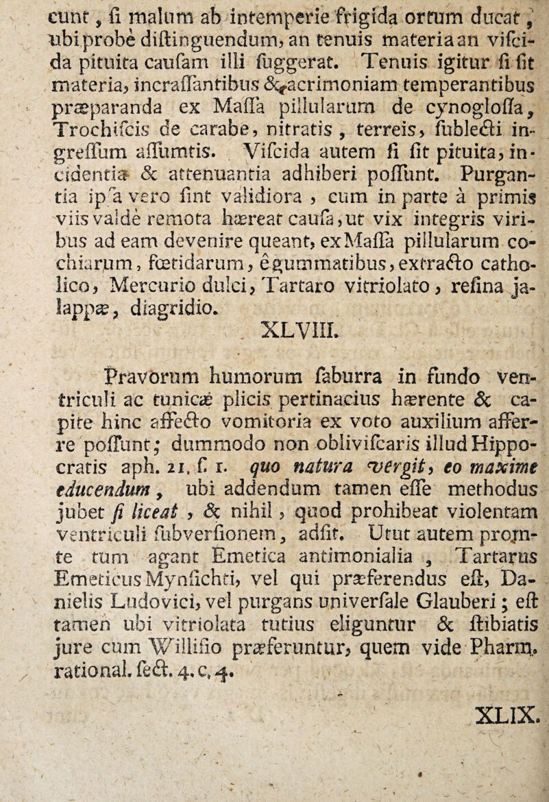 eunt, fi malum ah intemperie frigida ortum ducat, mbiprobe diftinguendum, an tenuis materia an vifei- da pituita caufam illi fuggerat. Tenuis igitur fi fit materia? incrafianfibus ^acrimoniam temperantibus praeparanda ex Mafia pillularum de cynoglofia, Trochifcis de carabe, nitratis, terreis» fubledti in- greffum afiumtis. Vifcida autem fi fit pituita» in¬ cidentia & attenuanda adhiberi poliunt. Purgan¬ tia ip a vero fint validiora » cum in parte a primis viis valde remota htereat caula, ut vix integris viri¬ bus ad eam devenire queant» ex Mafia pillularum co- chiarum, foetidarum, e gummatibus, extra&o catho¬ lico » Mercurio dulci, Tartaro vitriolato» refina ja- lappse, diagridio. XLV1IL ’ , .. . . , Pravorum humorum faburra in fundo ven¬ triculi ac tunicae plicis pertinacius hferente & ca¬ pite hinc affefto vomitoria ex voto auxilium affer¬ re poiTunt; dummodo non oblivifearis illud Hippo¬ cratis aph. 2i. fi r. quo natura vergit > eo maxime educendum, ubi addendum tamen efle methodus jubet fi liceat » Sz nihil» quod prohibeat violentam ventriculi fubverfionem, adfit. Utut autem projn- te tum agant Emetica antimonialia , Tartarus Emeticus Mynfichei, vel qui praeferendus eft, Da- nielis Ludovici, vel purgans univerfale Glauberi; eft tamen ubi vitriolata tutius eliguntur & ftibiatis jure cum Wiliifio praeferuntur» quem vide Pharm, ratio nal. fe<ft. 4. c, 4. XLIX.
