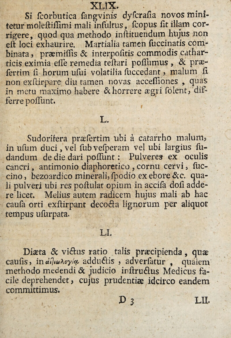 XLfiL • Si fcorbutica^fangvinis dyfcrafia novos mini¬ tetur moleftifiimi mali infulfus, fcopus fit illam cor¬ rigere, qpod qua methodo inftituendum hujus non eft loci exhaurire. Martialia tamen fuccinatis com¬ binata > praemillis & interpofitis commodis cathar- ticis eximia efle remedia teftari pofiiimus , & pro¬ fer tim fi horum ufui volatilia fuccedant, malum fi. non exftirpare diu tamen novas acceffiones , quas in metu maximo habere & horrere agri folent/dif¬ ferre pofiunt. L. ' ; v v -v   -> . • - j. Sudorifera praefertim ubi a catarrho malum, in ufum duci, vel fubvefperam vel ubi largius fu- dandum de die dari pofiunt: Pulveres ex oculis cancri, antimonio diaphoretico , cornu cervi, fuc- cino, bezoardico minerali, fpodio ex ebore &c. qua¬ li pulveri ubi res poftulat opium in acciia dofi adde- re licet. Melius autem radicem hujus mali ab hac caufa orti exftirpant decoda lignorum per aliquot tempus ufurpata. - * , y ; / / li. ... ■ ■ Dia?ta & vidus ratio talis praecipienda , quae caufis, indfyuKoyie?, addudis , adverfatur , qualem methodo medendi & judicio inftrudus Medicus fa¬ cile deprehendet, cujus prudentiae idcirco eandem committimus.