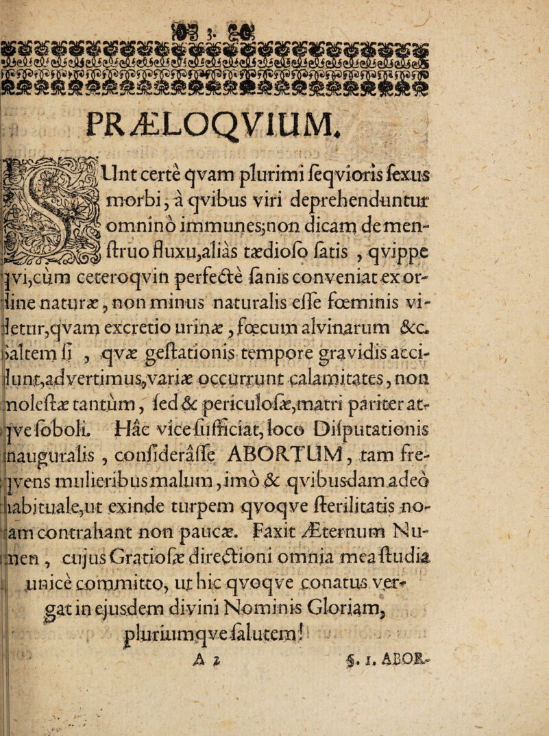 4 llnt certe <^vam plurimi leqvioris ifexiis morbi,aqvibus viri deprebendun*-*- omnino immunes^non dicani demen- ftruofluxUialias txdiolp latis , qyippe uvijcum eeceroqvin perfeile lanisconveniatexor- iinenaturx^nonminus naturalis eile foemini detur,qvam excretio urina: ,foecum alvinarum &:c. lialtemli , qvae geftationis tempore gravidis aeci- jlunt,ad vertimus, varix occijrtunt calamitates, non ;;noleftx tantum, leddc periculofe,matri pariter atr rivelbboli Hae vjceliifficiat,loco Dilputationis Inauguralis , conjlderade ABORTUM, tam fre- ^pvens mulieribus malum ,imb & cjvibusdamaded iiabituale,ut exinde turpem qyoqve fterilitatis no- l^am contrahant non patie». Faxit dEcernum bJu- iihen, CUJUS Gratiofe diteiflioni omnia meaftudia ;! tinice committo, ut hic qvoqve conatus ver- i gat in ejusdem diyinj Nominis Gloriam, pluriumqve .laluteml i A ^ X»