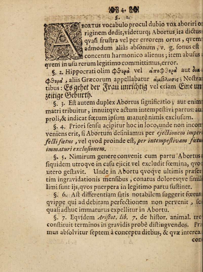 BORTUS vocabulo procul dubio vox aboriri o: riginem deditjvideturq, Abortusdta didus qvafi fruftra vel per errorem ortus, qvem admodum alias abfonum , v. g. fonuseft; concentu harmonico alienus; itemabufus qvcni in ufu rerum legitimo committimusjerror. §. 2. Hippocrati olim 4^3*0^56 vel aut Stci i (pS-opa j> aliis Graecorum appellabatur ciix(i\co(rig 3 Noftrai: tibus:€ggc^et&cr §rau imncf)ng vei etiam €meim §. 3. Eft autem duplex Abortus fignificatio 3 autenimi- matri tribuitur, innuitqve adum intempeftivi partus: au. proli3& indicat foetum ipfum mature nimis exclufum. §. 4. Priori fenfu acipitur hoc in locojunde non incon veniens erit, fi Abortum definiamus per €jeBionem imfer feSiif(£tm ^ vel qvod proinde per intempefiivAm fxm immaturi exclujtonem^ §e 5, Nimirum genere convenit cum partu'Abortusia fiquidem utroqve in cafu ejicit vel excludit foemina, qvor utero geftavit. Unde in Abortu qvoqve ultimis praefei tim ingravidationis menfibus, conatus dcloresqve finiil iimifunt ijs,qvos puerpera in legitimo partu fuffiner. §. 6., Aft differentiam fatis notabilem fuggerit fatus: qvippe qui ad debitam perfedionem non pervenit fe: quafj adhuc immaturus expellitur in Abortu. §. 7. Eqvidem Arijlot, Hb, 7* de hiftor, animal, trc conftituit terminos in gravidis probe diftingvendos. Pr.^ mus abfolvitur feptem a conceptu diebus, & qvas interea COE