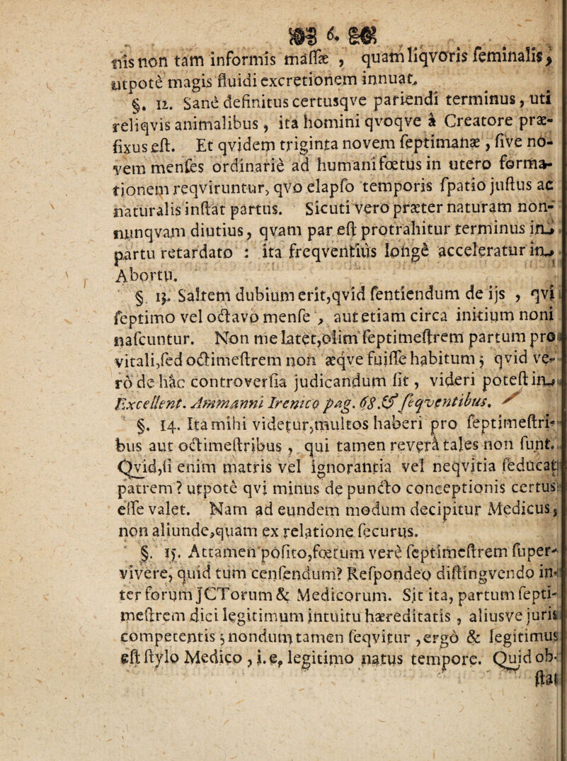 tiisnon tam informis maflTse , quam utpote magis fluidi cxcretionem innuat^ §• 12. Sane definituscemisqve pafiendi terminus, uti refiqvis animalibus, ita homini qvoqve I Creatore prae¬ fixus eft. Et qvidem triginta novem feptiman^Vfive no¬ vem menfes ordinarie ad humani foetus in utero forma¬ tionem reqviruntur, qvo elapfo temporis fpatio juftiis ac mturalisinftat partus. Sicuti vero praeter naturam non- minqvam diutius^ qvam par eft protrahitur terminus iai v partu retardato : ita freqventius lohgc acceleratur itu. Abortu. §, Saltem dubium erit,qvid fentiendimi de ijs , qvji feptimo vel odtavp menfe ^ aut etiam circa inkium noni uafcuntur. Non me later,oiim feptimeftrem partum proa vitali,fcd odlimeftrem non ^eqve fuifle habitum § qvid vci? ro de hic controverfia judicandum fit, videri poteftiiwi* Excellent, Ammsnnl IrcntcQ pag, 6SXf feqvfinttbtis, §. 14. Ita mihi videtur,multos haberi pro feptimeftrh'* bus aut odtimeftribus , qui tamen revera taies non funt.. (^id,fi enim matris vel ignorantia vel neqvitia fedacatj patrem ? utpote qvi minus de pundbo conceptionis certusr effe valet. Nam ad eundem modum decipitur Medicus | non aljundc^qviam ex relatione fecurqs. vivere, quid tiim cenftndum? Refpondeo diftingvendo im' ter forum JCToruiTi& Medicorum. Sjt ita, partum fepth ipcftrcm dici leguimum intuitu haereditatis , aliusve juris competentis ^nondumtamen feqvitur ,€rg6 & legitinaus: eft ftylp Medico , i.Oj» legitimo natus tempore. (^idob«: ftal liqvcxris feminalif ^