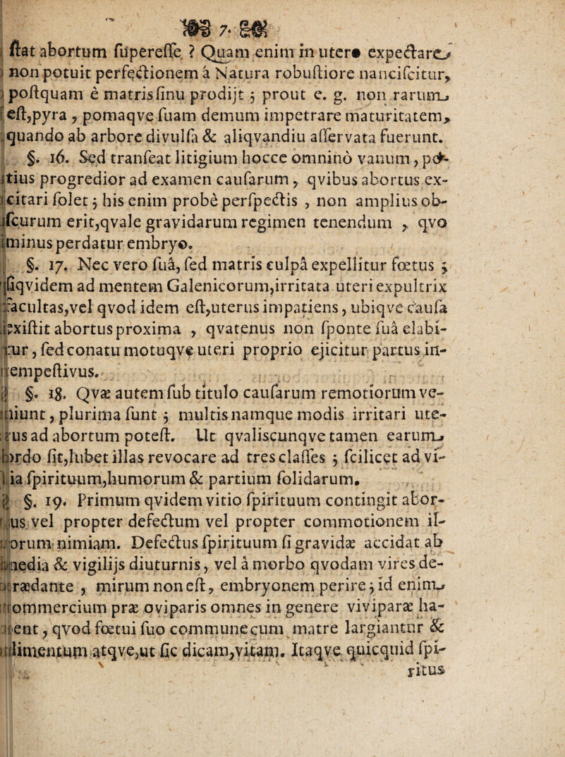 m7-m i: fiat abortum fiipereffe ? Quam enim in uter« cxpedaro ) non potuit perfeilionem a Natura robuftiore iianGifcitiir^^ :ipofl:quam e matrisfinu prodijt 3 prout e. g. non raruimL» Pcftjpyra ^ pomaqve fuam demum impetrare maturitatem^ ■,quando ab arbore divulfa & aliqvandiu aflervata fuerunt. §. 16. Sed tranfeat litigium hocce omnino vanum, pen¬ itius progredior ad examen caufarumqvibus aborcus ex- iicitari folet 3 his enim probe perrpe(ftis , non amplius ob- ifcurum eritjqvale gravidarum regimen tenendum > qvo iminus perdatur embryo. §. 17. Nec vero lua, (ed matris €ulpa expellitur fetus 3 ^((iqvidem ad mentem Galenicorum,irritata uteri expultrix ifacultasjvcl qvod idem efeuterus impatiens, ubiqve ciaufa [feiftit abortus proxima , qvatenus non rpontefu^elabi- yur 3 fed conatu motuqvf uteri proprio ejicitur partus in- nempeftivus. §* iS* Qv« autem fub titulo caufarum remotiorum ve¬ ndunt 3 plurima funt 3 multis namque modis irritari ute- ; tus ad abortum poteft. Ut qvaliscunqve tamen earumj t3>rdo fitjlubet illas revocare ad tresclaffes 3 fcilicet ad vi¬ lia fpirituumjhumorum Sc partium folidarum, 8 §• 19^ Primum qvidem vitio fpirituum contingit abor- r jus vel propter defedum vel propter commotionem il- i/prum nimiam. Defedus fpirituum G gravidae aexidatab Maedia & vigilijs diuturnis, vel a morbo qvodam vires de- nsraedante 3 mirum non eft, embryonem perire 3 id enini^ iJfommercium prse oviparis omnes in genere viviparae ha- :iilient, qvod fcetui fuo communecum matre largiantur & uilimemum atqvejut fic dicam^vitam. Itaqve. quiequid fpi- ^ ' iitm