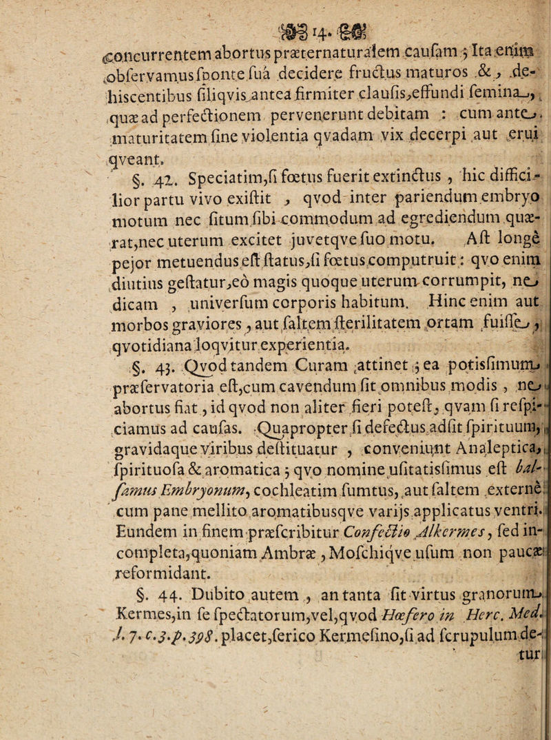 cC^nciiTrentem abortus praeternaturalem xaufam 5 Ita'CUim cobfervanausfponte fua decidere fructus maturos .81 y .de- 'hiscentibus (iliqvis^nteafirmiter claufis^efFundi femina.,, ^ .quse ad perfedionem pervenerunt debitam : cumanto. inaturitatem fine violentia qvadam yix decerpi ^aut ,erui qveant* §. 41. Speciatimjfifoetusfueritextinftus^ hicdiffici.- lior partu vivo exiftit qvod-inter pariendum embryo motum nec fitumfibi<ommoclum,ad egrediendum.qux- ^rat^nec uterum excitet juvetqvefuo motu. Aft longe pejor metuendus en: ftatus;,fi fetuseomputruit: qvo enim ,diutias geftatur^eo magis quoque uterunicorrumpit, no dicam , imiyerfum corporis habitum. Hinc enim aut morbos graviores, autraltem fterilitatem ,prtam fuiffo f ,qvotidiana:loqvitur exponenti :§. 43. ,Qyod tandem Curam ^attinet 13 ea pqtisfimuny . praefervatoria eftjcum cavendum fitpmnibus modis , .ne^ u abortus fiat, id qvod non aliter .fieri potefij qvam fi refpi- ’ qiamus ad caufas. .Quapropter.fi .dqfqftnsadfit fpirituura^ „ gravidaqueymibus dettituatur , convcniqnt Analeptica,,. fpirituofa & aromatica 3 qvp nomine ufitatisfimus ,eft 6^/'^ p.mus Emhryonum^ cochleatim fumtus, put faltem externe! ^ cum pane mellito aromatibusqve varijsapplicatus ventri.: Eundem in finem-praefcribitur ConfeSlie Alkermes j in- completajquoniam^Ambrae ,Mofchiqveufum non paucaci reformidant. §. 44. Dubito autem , an tanta fit virtus granorum-», Kermesjin fe fpeftatorumjvefiqyod Hcefero in Here. Med^ ,/. 7. placet/erico Kermcfino,fi ad fcrupulum de^-
