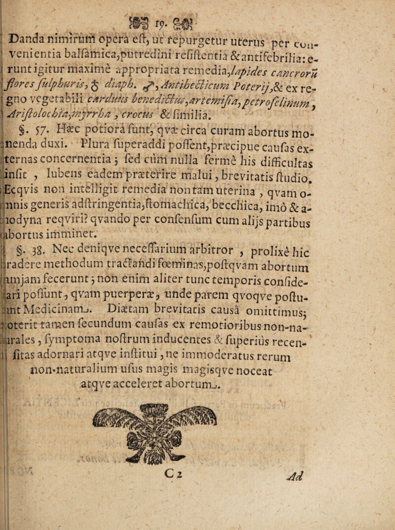 m r9.m: , Danda nimirarii opera eft, Iit fepurgefur uterus per con- ’ venientia bairamica,putredini refiftentia Srantifebrilia; e- .1 runt igitur maxime «ppropriata remedia,cmcroru ' fiores fulphuris, § diaph. AntiheBicum Poterij,& ex re^- ;; gno vegetabili istiedi:Bm,artemj4a,petrofelmum \ Ariftoiochiapnyrrha , crocus fefimilia. §• 57' bl^c potiora iuiit, t|vaf circa curam abortus m0“ menda duxi. Plura fuperaddi pofTentjprarcipue caufas ex¬ ternas concernentia 5 fedcum nulla ferm.e his difficultas iinfit , lubens eadem pr^teVire nialui, brevitatis ftudio. ;;Ecqvis non intelligit remedia non tam uterina , qvamo- rmnis generis adftringentia,ftomaclrica, becchica, imo & a- :aodyna reqviri?qvandoper confenfum cum alijs partibus nibortus imminet. §. 3g. Nec deniqvenecefTarium arbitror ^ prolixe hic bradere methodum tradfahdifoemfinas,poftqvam abortum (funjam fecerunt 3 non enim aliter tunc temporis conflde- llari poffunt, qvam puerpera, tmde parem qvoqve poftu- JintMedicinanij. Diatam brevitatis causa omittifnus3 ijoterit tamen fecundum caulas ex remotioribus non-na- iarales, lymptoma noftrum inducentes & luperiiis recen- :l| litas adornari atqve inftitui ,ne immoderatus rerum i nonmaturaliiim ufus magis magisqve noceat j atqve acceleret abortum_>. I M