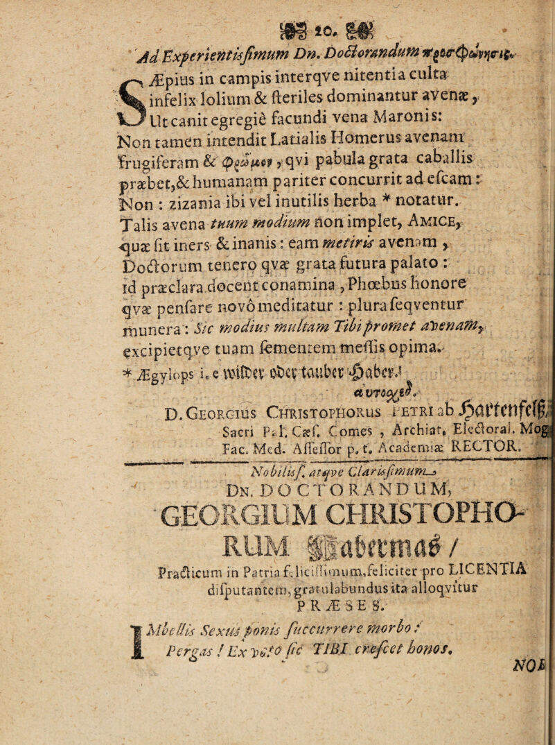 m 40. 'Ad Uxferientisfimum Dn. DoBormdum SiEpius in campis interqve nitentia culta infelix lolium & fteriles dominantur avenae ^ Ut canit egregie facundi vena Maronis: Non tamen intendit Latialis Homerus avenam frugiferam & 5 qvi pabula grata caballis pr3ebet5& humanam pariter concurrit ad efcam t l^on : zizania ibi vel inutilis herba ^ notatur. Talis zNm^i tHum modium non implet, Amice, <iux fit iners & inanis: eam metiris avenam , Dodloriim tenero qv2e grata futura palato :• id pr^clara docent conamina , Phoebus honore qy^ penfare novomeditatur : plura feqventur munera: modius multam %bipromet aloena^y excipietqye tuam femenrem meffis opima*^ ^ ^gyiops ic e ixnteev oiev tauber D.Georgius Cheistophorus eetri ab Sacri Pd. C^f. Comes , Archiat, Eledoral.Mog Pac. Mcd. AlfeiTor p. t. Academia RECTOR. ; Nobiliif, Mijve Clarufimuni-!, Dn. D O C T O R A N D U M, GEORGIUM CHRISTOPHO- RUM ISrtbftma^/ Pradlicum in Patria LlicilTvrnumTeliciter pro LICENTIA dilputantem, gratulabundus ita alloqvicur P R .E S E S V 1 MheUis Sexiu ponis fuccurrere morbo / Fergas ! Ex /fC TIBI crefeet homs. NQM