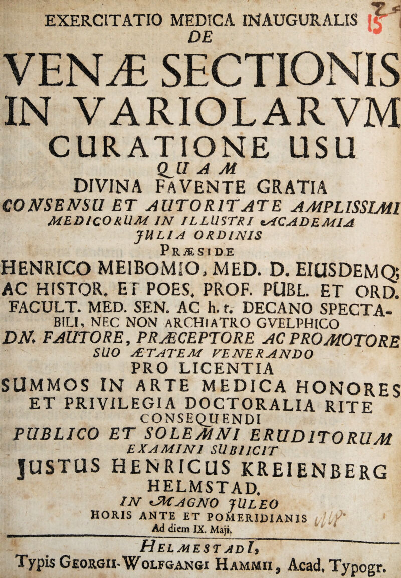 jjsy*...' -K. . EXERCITATIO MEDICA INAUGURALIS K1 DE * VEN^ SECTIONIS IN VARIOLARVM CURATIONE USU Q^U A M divina favente gratia CONSENSU ET AUTORITATE AMPLISSIMI MEDICORUM IN ILLUSTRI «ACADEMIA JULIA ORDINIS Praeside HENRICO MEIBOMIO, MED. D. EIUS DEM Q; AC HfSTOR. EI POES, PROF. PUBL. ET ORD. FACULT. MED. SEN. AC h. f. DECANO SPECTA¬ BILI, NEC NON ARCHIATRO GVELPHICO DN FAUTORE, PRAECEPTORE AC PRO MOTO RE SUO A TAT EM FENERANDO PRO LICENTIA SUMMOS IN ARTE MEDICA HONORES ET PRIVILEGIA DOCTORALIA RITE CONSEQUENDI PUBLICO ET SOLEMNl ERUDITORUM EXAMINI SUBI ICIT JUSTUS HENRICUS KREIENBERG HELMSTAD. IN *-MAGNO JULEO HORIS ANTE ET POMERIDIANIS /,'./* ___Ad diem IX. Maji. ~ ' Helmest adI7~ Typis Georgix-Wolfgangi Hammii , Aead, Typogr.