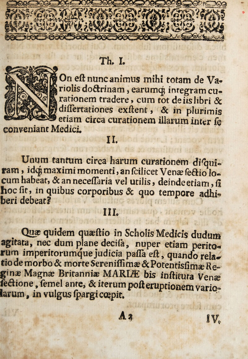 Th» L On eft nunc animus mihi totam de Va¬ ri olis do&ri nam , earumqj integram cu¬ rationem tradere, cum tot de iis libri & differtationes exftent, & in plurimis etiam circa curationem illarum inter fe conveniant Medici. ir. Unum tantum circa harum curationem disqui¬ ram , idcg maximi momenti, an fcilicet Vena? feftio lo¬ cum habeat, & an neceftaria vel utilis, deinde etiam, ii hoc fit, in quibus corporibus & quo tempore adhi¬ beri debeat? m. Quas quidem quaeftio in Scholis Medicis dudum agitata, nec dum plane decila, nuper etiam perito¬ rum imperitorumque judicia pafla eft, quando rela¬ tio de morbo & morte Sereniflimse&Potentisfimse Re¬ gi nae Magnas Britanniae MARLffi bis inftitura Venss feaione, femel ante, & iterum poft eruptionem vario- larum, in vulgus Ipargi coepit. ^  ‘ ' ' V •••• ' ■ .* i* .: * - ,r