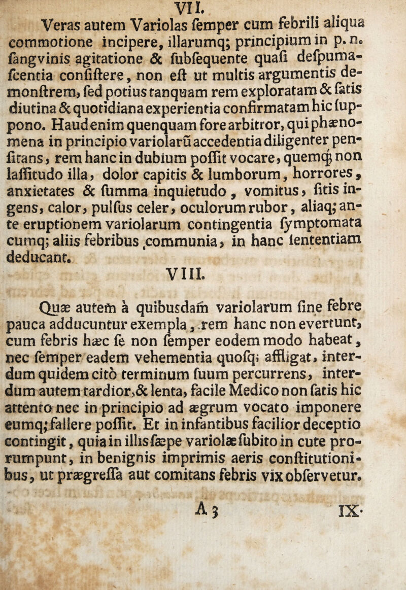 Veras autem Variolas femper cum febrili aliqua commotione incipere, illarumq; principium in p.rs» fangvinis agitatione & fubfequente quali defpuma- fcentia confiftere, non eft ut multis argumentis de- monftrem, fed potius tanquam rem exploratam & fatis diutina & quotidiana experientia confirmatam hic fup- pono. Haud enim quenquam fore arbitror, qui phaeno¬ mena in principio variolaru accedentia diligenter pen- firans, rem hanc in dubium poflit vocare,quemcg non laffitudo illa, dolor capitis & lumborum, horrores , anxietates & fumma inquietudo , vomitus » fitis in¬ gens, calor, pulfus celer, oculorum rubor, aliaq,* an¬ te eruptionem variolarum contingentia fymptomata cumq; aliis febribus .communia, in hanc iententiam deducant. VIII. Quae autem a quibusdaih variolarum fine febre pauca adducuntur exempla, rem hanc non everrunt, cum febris h<ec fe non femper eodem modo habeat, nec femper eadem vehementia quofq; affligat, inter¬ dum quidem cito terminum fuum percurrens, inter¬ dum autem tardior5& lenta, facile Medico non fatis hic attento nec in principio ad aegrum vocato imponere eumq,•fallere poflit. Et in infantibus facilior deceptio contingit, quia in illis faepe variolae fu bito in cute pro¬ rumpunt, in benignis imprimis aeris conftitutioni- bus, ut praegrefla aut comitans febris vixobfervetur.