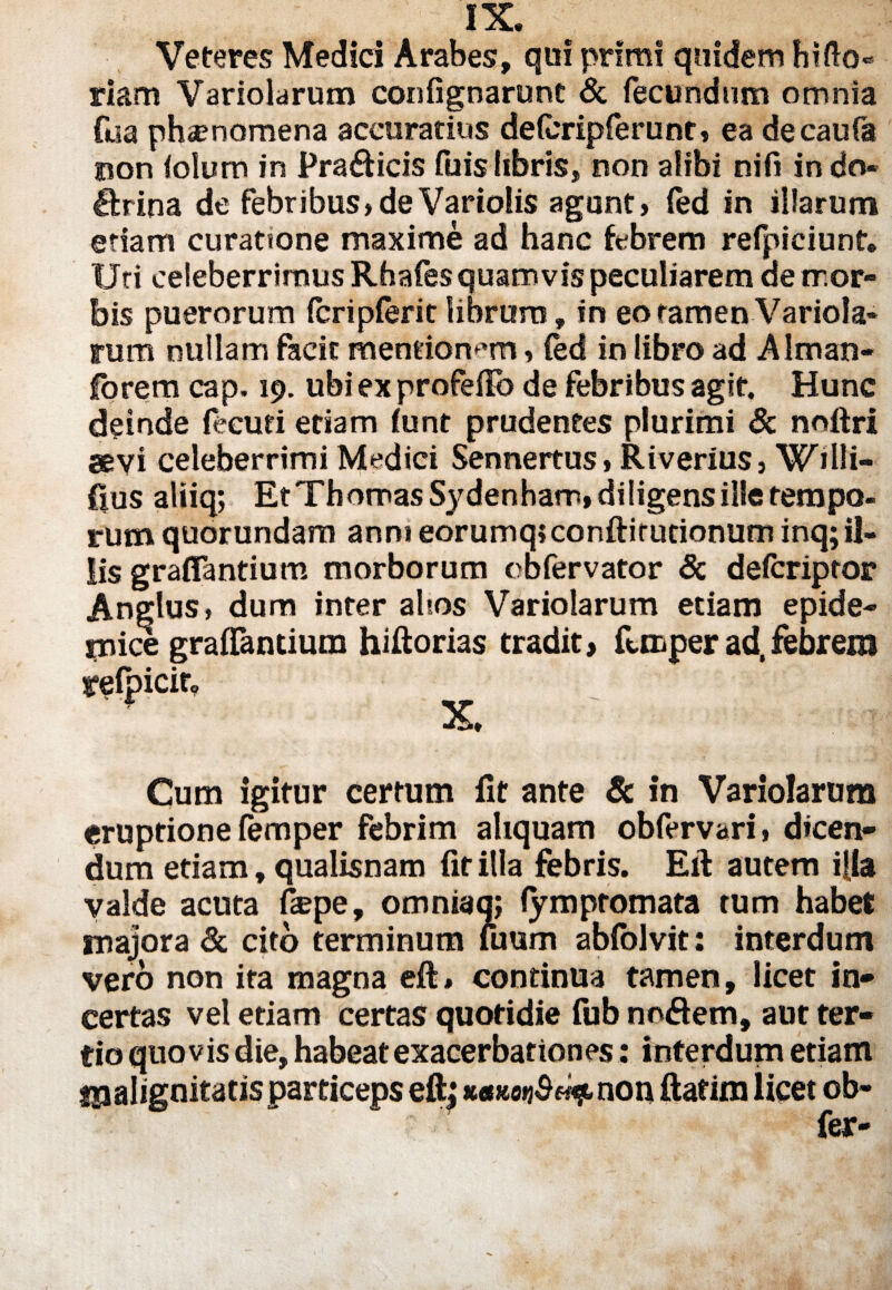 nc. Veteres Medici Arabes, qui primi quidem hirto» riam Variolarum confignarunt & fecundum omnia fua phamomena accuratius deteripferunt, ea decaufa non iolum in Prafticis fuis libris, non alibi ni fi indo« &ina de febribus,deVariolis agunt» fed in illarum etiam curatione maxime ad hanc febrem refpiciunt. Uti celeberrimus Rhafes quamvis peculiarem ae tr.or- bis puerorum feripferit librum, in eo tamen Variola¬ rum nullam facit mentionem» fed in libro ad Alman- fbrem cap. 19. ubi ex proferto de febribus agit. Hunc deinde fecuti etiam (unt prudentes plurimi & noftri aevi celeberrimi Medici Sennertus» Riverius, WiHi¬ rtus aliiq; Et ThomasSydenham, diligens ille tempo¬ rum quorundam anni eorumq»conftirutionum inq;il¬ lis graflantium morborum obfervator Sc deferiptor Anglus» dum inter altos Variolarum etiam epide¬ mice graflantium hiftorias tradit, femper ad,febrem refpicito X Cum igitur certum fit ante Sc in Variolarum eruptione femper febrim aliquam obfervari» dicen¬ dum etiam, qualisnam fit illa febris. Ert: autem illa valde acuta fiepe, omniaq; lymptomata tum habet majora Sc cito terminum fuum abfolvit: interdum vero non ita magna ert» continua tamen, licet in¬ certas vel etiam certas quotidie fub no&etn, aut ter¬ tio quovis die, habeat exacerbationes: interdum etiam «ualignitatisparticeps ert; wwMjSw^non ftafim licet ob- fer-