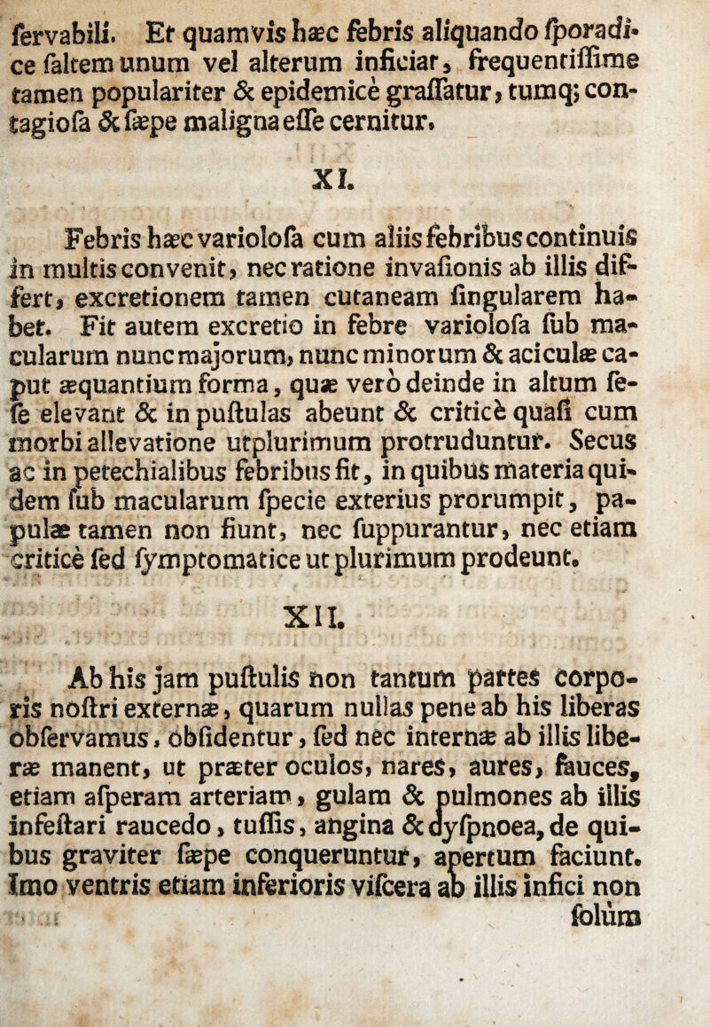 fervabili. Et quam vis haec febris aliquando fporadi» ce faltem unum vel alterum inficiar, frequenriffime tamen populariter & epidemice graffatur , tumq; con- tagiofa & faspe maligna efle cernitur. XI. Febris haec variolofa cum aliis febribus continuis in multis convenit? nec ratione invafionis ab illis dif¬ fert? excretionem tamen cutaneam lingularem ha¬ bet. Fit autem excretio in febre variolofa lub ma¬ cularum nunc majorum? nunc minorum & aciculae ca¬ put aequantium forma, quae vero deinde in altum fe¬ le elevant <5c in pullulas abeunt & criticb quafi cum morbi allevatione utplurimum protruduntur. Secus ac in petechialibus febribus fit, in quibus materia qui¬ dem fub macularum fpecie exterius prorumpit, pa¬ pulae tamen non fiunt, nec fuppurantur, nec etiam critice fed lymptomatice ut plurimum prodeunt. XII. Ab his jam pullulis non tantum partes corpo¬ ris noftri externae, quarum nullas pene ab his liberas oblervamus, oblidentur , fed nec internae ab illis libe¬ rae manent? ut praeter oculos, nares, aures, fauces, etiam afperam arteriam, gulam & pulmones ab illis infeftari raucedo, tuffis, angina & dylpnoea, de qui¬ bus graviter faepe conqueruntur ? apertum faciunt. Imo ventris etiam inferioris vifcera ah illis infici non .\i foluro