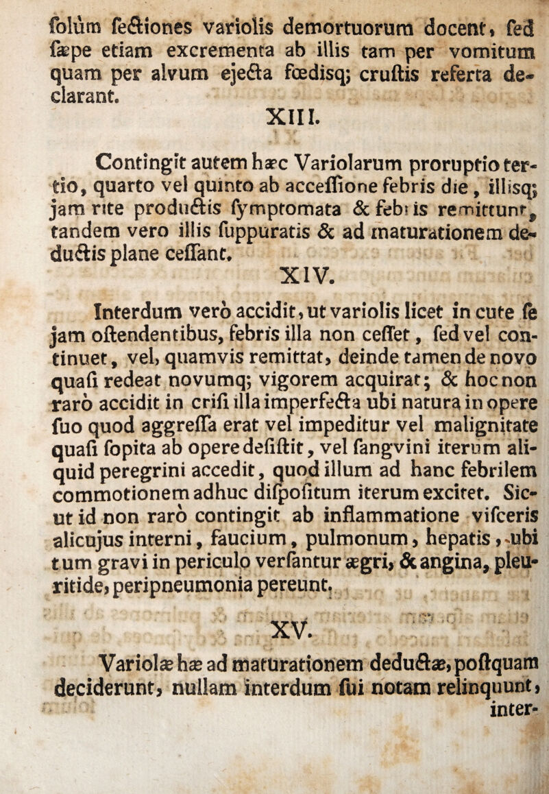 folum fe&iones variolis demortuorum docent* fed fepe etiam excrementa ab illis tam per vomitum quam per alvum eje&a fcedisq; cruftis referta de¬ clarant. XIII. Contingit autem haec Variolarum proruptio ter¬ tio, quarto vel quinto ab acceflione febris die, illisq; jam rite produ&is fymptomata & feb? is remittunt, tandem vero illis fuppuratis & ad maturationem de- du&is plane ceffanc. XIV. Interdum vero accidit, ut variolis licet in cute !e jam oftendentibus, febris illa non ceffet, fed vel con¬ tinuet , vel» quamvis remittat, deinde tamen de novo quaii redeat novumq; vigorem acquirat; & hoc non raro accidit in criiiillaimperfe&a ubi natura in opere fuo quod aggrefla erat vel impeditur vel malignitate quaii fopita ab operedefiftit, vel fangvini iterum ali¬ quid peregrini accedit, quod illum ad hanc febrilem commotionem adhuc difpofitum iterum excitet. Sic¬ ut id non raro contingit ab inflammatione vifceris alicujusinterni, faucium, pulmonum, hepatis,mbi t um gravi in periculo verfantur aegri, & angina, pleu- ritide, peripneumonia pereunt, '- i i . ■ V . r' ■■ ' : - r XV. Variolae hae ad maturationem dedu&ae,poftquam deciderunt, nullam interdum fui notam relinquunt, inter-