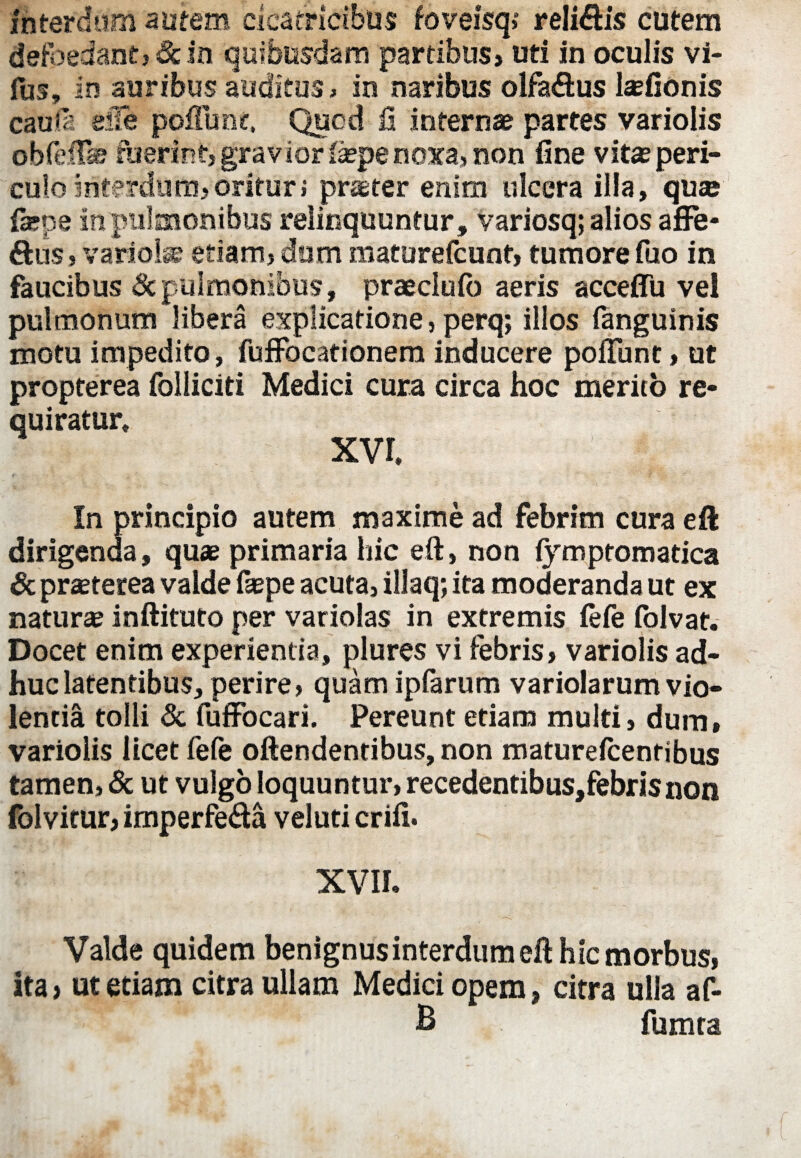 interdum autem cicatricibus foveisq,' relidis cutem defbeiantj&ln quibusdam partibus» uti in oculis vi- fus, in auribus auditus > in naribus olfaftus laefionis caufi efle poftunt, Quod fi internae partes variolis obfefTa? fuerint, gravior fiepe noxa, non fine vitae peri¬ culo interdum» oritur i praeter enim ulcera illa, quae fepe in pulmonibus relinquuntur, variosq; alios affe¬ riis , variolae etiam, dum maturefcunt, tumore fuo in faucibus Sc pulmonibus, praeclufb aeris acceffu vel pulmonum libera explicatione, perq; illos fanguinis motu impedito, fuffocationem inducere pofTunt, ut propterea folliciti Medici cura circa hoc merito re¬ quiratur, xvr. In principio autem maxime ad febrim cura eft dirigenda, quae primaria hic eft, non fymptomatica Sc praeterea valde faepe acuta, illaq; ita moderanda ut ex naturae inftituto per variolas in extremis fefe folvat. Docet enim experientia, plures vi febris, variolis ad¬ huc latentibus, perire, quam ipfarum variolarum vio¬ lentia tolli Sc fuffocari. Pereunt etiam multi, dum, variolis licet fefe oftendentibus, non maturefcentibus tamen, Sc ut vulgo loquuntur, recedentibus,febrisnon folvitur, imperfe&a veluti crifi. XVII. Valde quidem benignus interdum eft hic morbus, ita» ut etiam citra ullam Medici opem, citra ulla af- B fumta