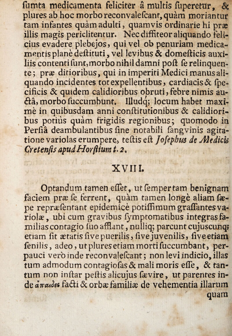 fumta medicamenta feliciter a multis fuperetur, & plures ab hoc morbo reconvalefcanr,quam moriantur tam infantes quam adulti > quamvis ordinarie hi prae illis magis periclitentur. Nec diffiteor aliquando feli¬ cius evadere plebejos» qui vel ob penuriam medica¬ mentis plane deftituti, vel levibus & domefticis auxi¬ liis contentifunt,morbo nihil damni poft fe relinquen¬ te ; prae ditioribus, qui in imperiti Medici manus ali¬ quando incidentes tot expellentibus, cardiacis & (pe- cificis & quidem calidioribus obruti , febre nimis au- fta, morbo fuccumbunt. llludq; locum habet maxi¬ me in quibusdam anni conftitutionibus & calidiori¬ bus potius quam frigidis regionibus; quomodo in Perfia deambulantibus fine notabili fangvinis agita¬ tione variolas erumpere» teftis eft Jofephm de Medicis Cretenfis apud Horftium t. 2, XVIII. Optandum tamen effiet, ut fem per tam benignam faciem pras fe ferrent, quam tamen longe aliam fas- pe reprasfentant epidemice potiffimum graffantesva¬ riola , ubi cum gravibus lymptomatibus integras fa¬ milias contagio (uoafflant,nulliq; parcuntcujuscunq» etiam fit astatis five puerilis»five juvenilis, fiveetiam fenilis, adeo, ut plures etiam morti fuccumbant» per¬ pauci vero inde reconvalefcant; non levi indicio, illas tum admodum contagiofas & mali moris effie, 8c tan¬ tum non inftar peftis alicujus fas vire, ut parentes in¬ de dneuSss fa&i de orbse familia de vehementia illarum quara