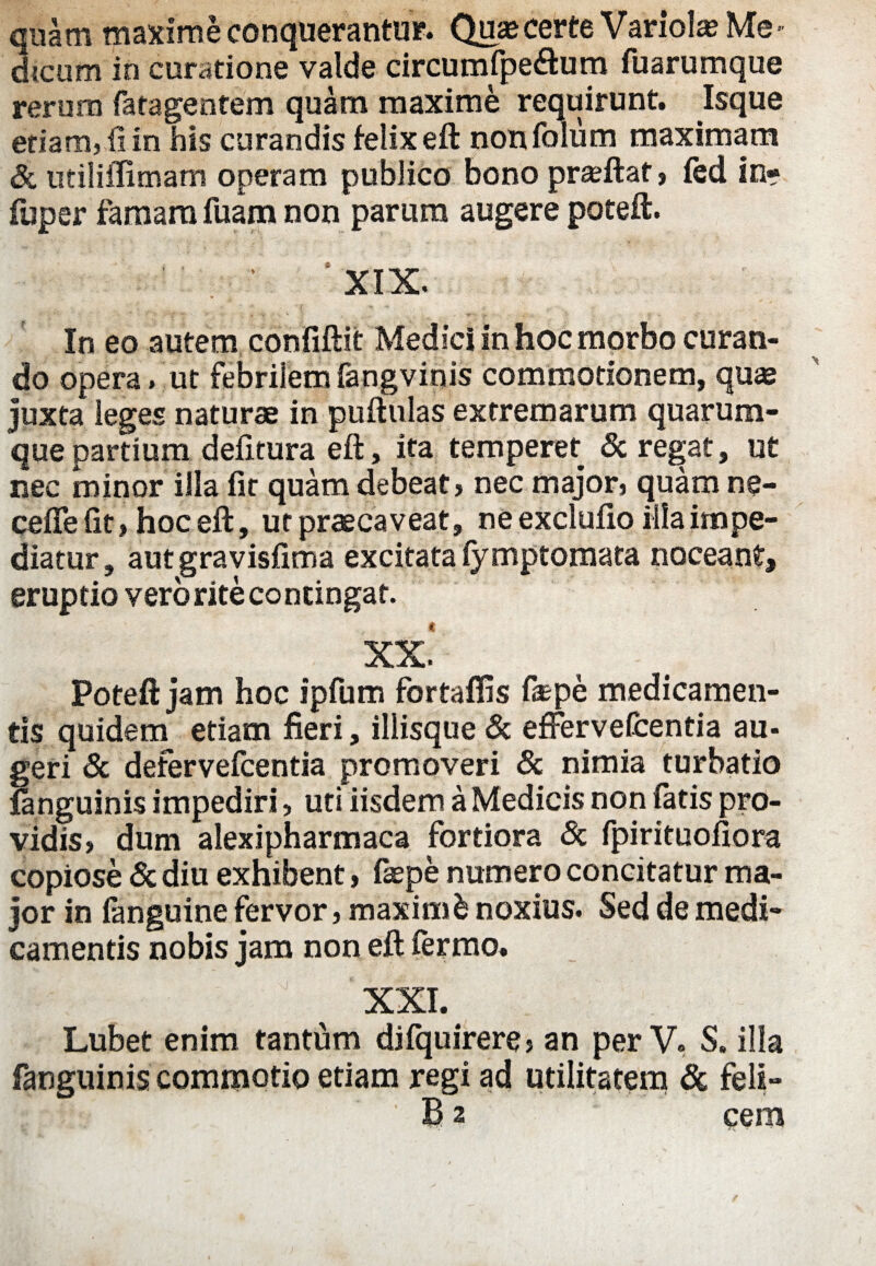 quam maxime conquerantur. Quae certe Variola Me¬ dicum in curatione valde circumfpe&um fuarumque rerum fatagentem quam maxime requirunt. Isque etiam, fi in his curandis felix eft non folu m maximam & utiliflimam operam publico bono praftat, fed in- fuper famam fuam non parum augere poteft. ‘ XIX. ~ . v «. •, ;v . , : In eo autem confiftit Medici in hoc morbo curan¬ do opera , ut febrilem fangvinis commotionem, quae juxta leges naturae in puftulas extremarum quarum¬ que partium defitura eft, ita temperet & re^at, ut nec minor illa fit quam debeat, nec major, quam ne- cefle fit, hoc eft, ut praecaveat, ne exclufio illa impe¬ diatur, autgravisfima excitata fymptomata noceant, eruptio vero rite contingat. XX* Poteft jam hoc ipfum fortaffis fiepe medicamen¬ tis quidem etiam fieri, iliisque & effer vefcentia au¬ geri & defervefcentia promoveri & nimia turbatio fanguinis impediri, uti iisdem a Medicis non fatis pro¬ vidis, dum alexipharmaca fortiora & fpirituofiora copiose & diu exhibent, fiepe numero concitatur ma¬ jor in fanguine fervor, maximfc noxius. Sed de medi¬ camentis nobis jam non eft ferino. XXI. Lubet enim tantum difquirere, an per V. S. illa fanguinis commotio etiam regi ad utilitatem & feli- B 2 cera
