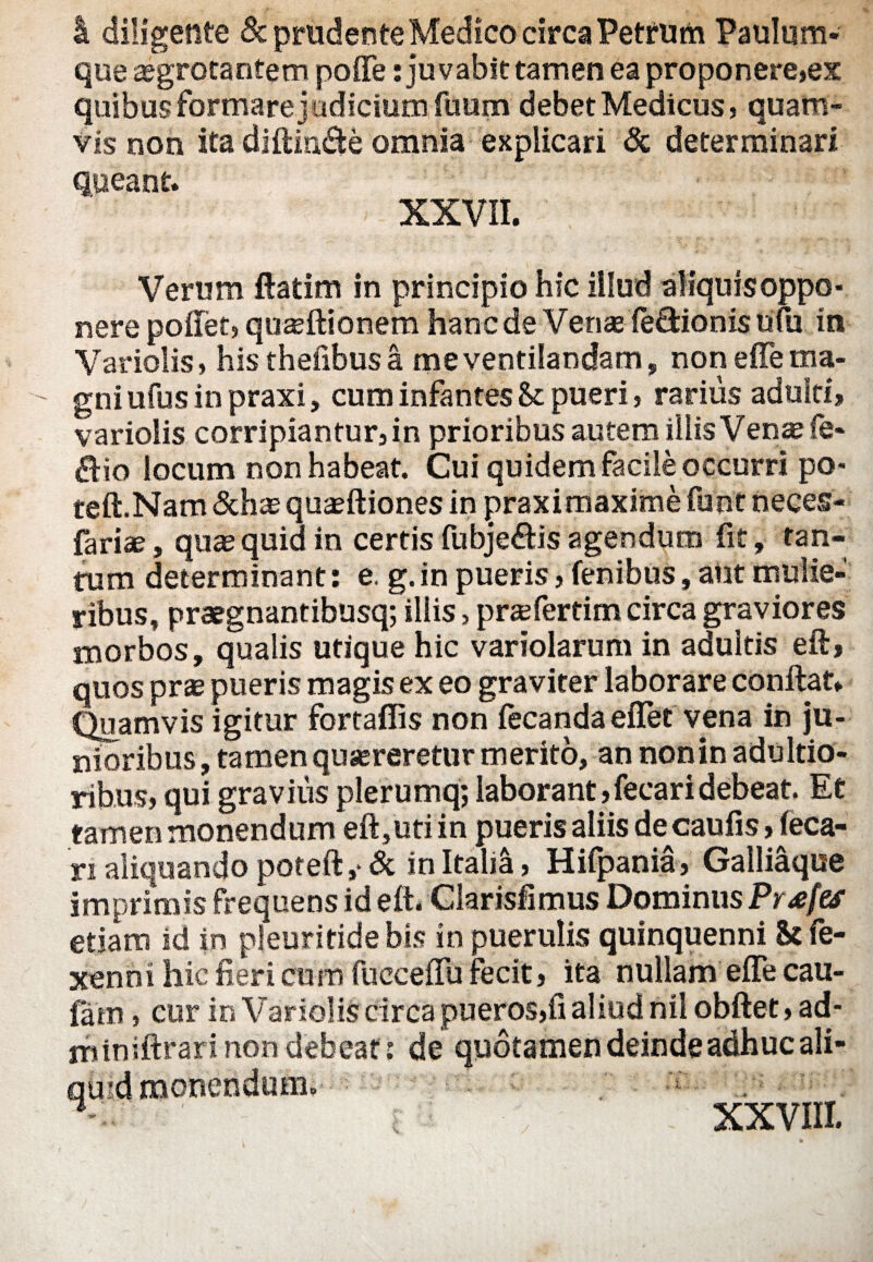 4. diligente & prudenteMedico circa Petfum Paulum- que aegrotantem poiTe: juvabit tamen ea proponere,ex quibus formare judicium fuum debet Medicus, quam¬ vis non ita diffinde omnia explicari & determinari queant. XXVII. Verum ftatim in principio hic illud aliquis oppo¬ nere pollet, quafflionem hanc de Venas le&ionis ufu in Variolis, his thefibusa me ventilandam, non effe ma¬ gni ufus in praxi, cum infantes & pueri, rarius adulti, variolis corripiantur, in prioribus autem illis Venae fe- &io locum non habeat. Cui quidem facile occurri po- teft.Nam &hae quaeftiones in praximaxime funt neces- fariae, quae quid in certis fubje&is agendum fit, tan¬ tum determinant: e. g. in pueris, fenibus, aut mulie¬ ribus, praegnantibusq; iliis > praefertim circa graviores morbos, qualis utique hic variolarum in adultis eft, quos prae pueris magis ex eo graviter laborare conllat. Quamvis igitur fortafiis non fecanda effet vena in ju¬ nioribus, tamen quaereretur merito, an non in adultio- ribus, qui gravius plerumq; laborant,fecaridebeat. Et tamen monendum eft,uti in pueris aliis de caufis rieca- ri aliquando poteft,* & in Itah4, Hifpania, Galliaque imprimis frequens id eft. Glarisfimus Dominus Prxfes etiam id in pleuritidebis in puerulis quinquenni & fe- xenni hic fieri cum fucceftu fecit, ita nullam effe cau- fam, cur in Variolis circa pueros,fi aliud ni! obftet, ad- rhiniftrari non debeat: de quotamen deinde adhuc ali¬ quid monendum, H XXVIII.