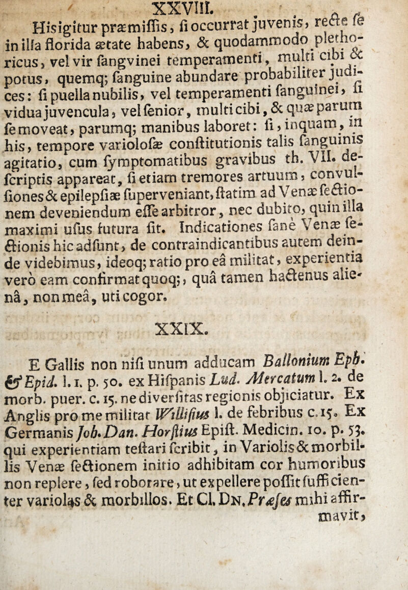 XXVUL . . A Hisigitur praemiffis, fi occurrat juvenis» reae fe in illa florida aetate habens, & quodammodo pletho- ricus > vel vir fangvinei temperamenti, multi cipi potus, quemq; fanguine abundare probabiliter judi¬ ces: fi puella nubilis* vel temperamenti fanguinei, u vidua juvencula * veHenior, multi cibi, & qua? parum femoveat* parumq; manibus laboret: ii, inquam, m his, tempore variolofie conftitutionis talis ianguinis agitatio, cum fymptomatibus gravibus th. Vil» de- fcriptis appareat, fi etiam tremores artuum, convul- fiones& epilepfiae iuperveniant, ftatim ad Vena; lectio¬ nem deveniendum eile arbitror, nec dubito, quin ida maximi ufus tutura fit. Indicationes fane Venae fe- itionis hic adfunt, de contraindicantibus autem dera¬ de videbimus, ideoq; ratio pro ea militat, experientia vero eam confirmat quoq;, qua tamen hactenus aiie- na, non mea, uti cogor. XXIX. E Gallis non nifi unum adducam Ballonium Eph. & Epid. 1.1, p. 50. ex Hifpanis Lui Met catum 1.2. de morb. puer. c. 15. ne diverfitas regionis objiciatur. Ex Anglis pro me militat W^tUifius i. de febribus c.15» Ex Germanis JoLDan- Horfiius Hpift. Medicin. 10. p. 59» qui experientiam teftari fcribit, in Variobsdcmorbil¬ lis Venae fe&ionem initio adhibitam cor humoribus non replere, fed roborare, ut expellere poffitfufficien- ter variotys & morbillos. Et Cl, Dn,Pr£fes mihi affir¬ mavit?