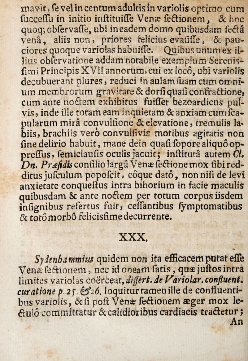 mavit»fe vel in centum adultis in variolis optimo cum fucceffu in initio inftituiffe Vense fedionem, & hoc quoq; obfervaffe, ubi in eadem domo quibusdam fedd vena, aliis non, priores felicius evafilTe, & pau¬ ciores quoque vari olas hahuiffe, Quibus unum ex il¬ lius obfervadone addam notabile exemplum Serenis- (5mi Principis XVII annorum» cui ex loco, ubi variolis decubuerant plores? reduci in aulam ibam cum omni¬ um membrorum gravitate & dorfi quali confraftione, cum ante noSem exhibitus fuiflet bezoardicus pul¬ vis j inde ille totam eam inquietam & anxiam cum (ca¬ pularum mira convulfione & elevatione > tremulis la» biis? brachiis vero convulfivis motibus 2gitatis non fine delirio habuit, mane dein quafi foporealiquoop¬ presus? femiclaufis oculis jacuit; inftitura autem CL Dn> Pr^efidis conlilio larga Vense fedione mox fibired- ditusjufculum popofcit» eoque dato, nonnifi de levi anxietate conquefius intra bihorium in facie maculis quibusdam Sc ante nodem per totum corpus iisdem infignibus refertus fuit? ceffantibus fymptomatibus Sc totomorbb felicisfime decurrente. XXX, % Sydenba mmius quidem non ita efficacem putat efle Venas fedionem, nec id oneam fatis, quae juftos intra limites variolas coerceat, differt, de Variolar. confluent, curatione p.2f. &z6. loquitur tamen ille de confluenti¬ bus variolis, &fi poft Venae fedionem aeger mox le¬ gulo committatur & calidioribus cardiacis tradetur; An