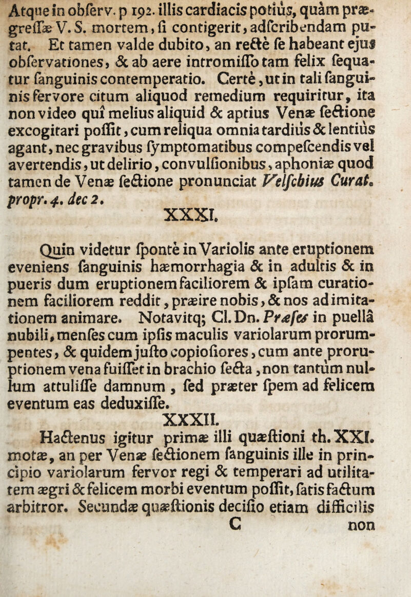 Atque in obferv. p 192. illis cardiacis potius, quam pra?- grellb V.S. mortem,fi contigerit,adfcribendam pu¬ tat. Et tamen valde dubito, an refte fe habeant ejus obfervationes, &ab aere intromiflo tam felix fequa- tur fanguinis contemperatio. Certe, ut in tali fangui- nis fervore citum aliquod remedium requiritur, ita non video qui melius aliquid & aptius Venae (e&ione excogitari poffit, cum reliqua omnia tardius & lentius agant, nec gravibus (ymptomatibus compefcendis vel avertendis, ut delirio, convulfionibus, aphonia? quod tamen de Vena? feftione pronunciat Velfcbius Curat, propr. 4. ite 2, XXXI. Quin videtur (ponte in Variolis ante eruptionem eveniens fanguinis haemorrhagia & in adultis & in pueris dum eruptionem faciliorem & ipfam curatio¬ nem faciliorem reddit, pra?ire nobis, & nos ad imita¬ tionem animare. Notavitq; CI.Dn. Pr£f& in puella nubili»men(es cum ipfis maculis variolarum prorum¬ pentes» & quidem jufto copiofiores, cum ante proru¬ ptionem vena fuiflet in brachio fefta, non tantum nul¬ lum attulifle damnum , (ed praeter (pem ad felicem eventum eas deduxifle. XXXII. Haflenus igitur primae illi quaeftioni th. XXI. mota?, an per Vena? fe&ionem fanguinis ille in prin¬ cipio variolarum fervor regi & temperari ad utilita¬ tem a?gri& felicem morbi eventum poffit, fatis fa&um arbitror. Secunda? quaffiionis decifio etiam difficilis C non