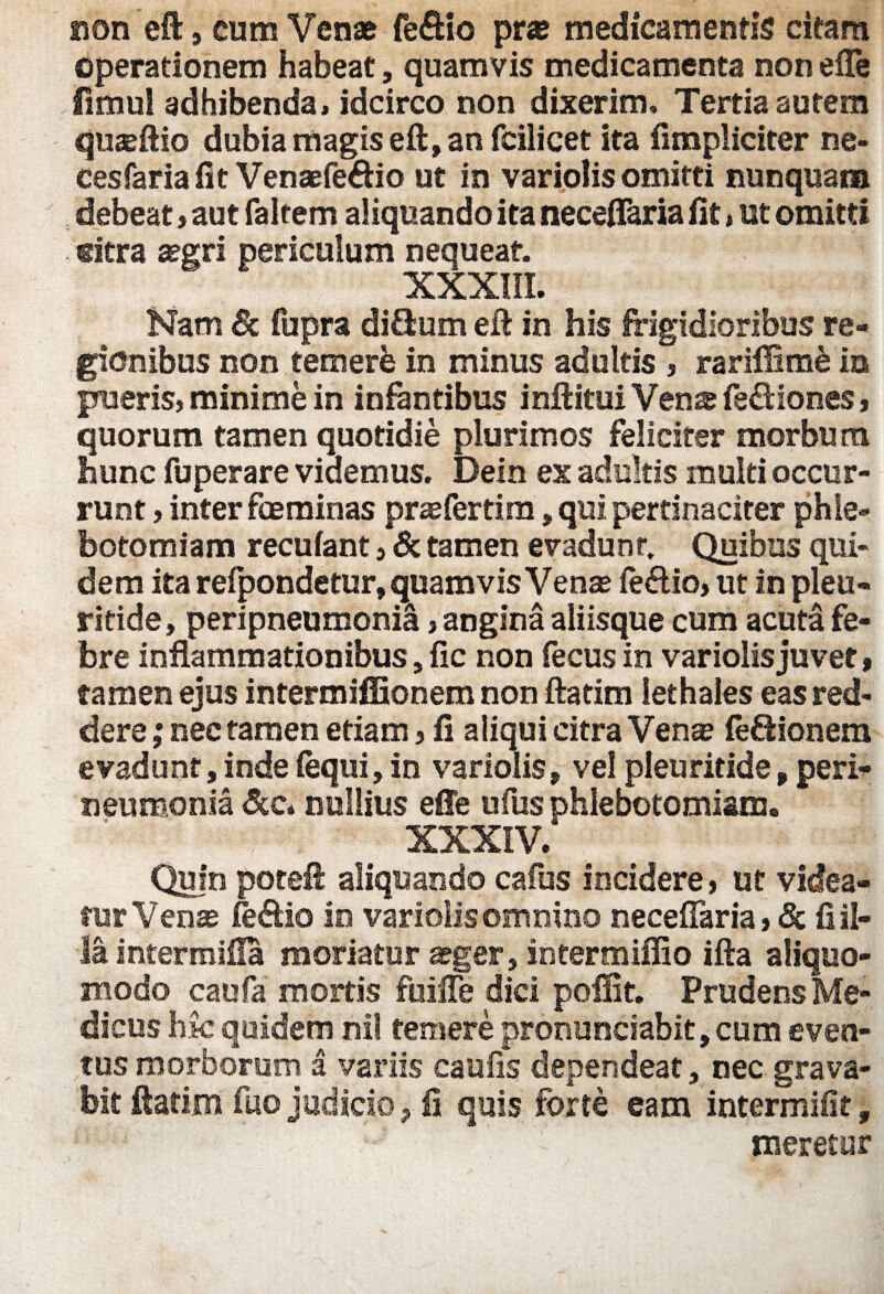 non eft, cum Venae fe&io pr« medicamentis citam operationem habeat, quamvis medicamenta non efle fimul adhibenda, idcirco non dixerim» Tertia autem quseftio dubia magis eft, an fcilicet ita (impliciter ne- cesfariafit Venaefe&io ut in variolis omitti nunquam debeat , aut faltem aliquando ita neceflaria fit, ut omitti sitra asgri periculum nequeat. XXXIII. Nam 6c fupra diftum eft in his frigidioribus re¬ gionibus non temere in minus adultis , rariffisne io pueris, minime in infantibus inftitui Venze fe£Uones, quorum tamen quotidie plurimos feliciter morbum hunc fuperare videmus. Dein ex adultis multi occur¬ runt > inter fceminas prasfertim, qui pertinaciter phle¬ botomiam recufant} & tamen evadunt. Quibus qui¬ dem ita relpondetur, quamvis Venas fe&io, ut in pleu- ritide, peripneumonia, angina aliisque cum acuta fe¬ bre inflammationibus, fic non fecus in variolis juvet, tamen ejus intermiffionem non ftatim lethales eas red¬ dere ; nec tamen etiam , fi aliqui citra Venas (e&ionem evadunt, inde (equi, in variolis, vel pleuritide, peri- neumonia Scc* nullius efle ufus phlebotomiam. XXXIV. Quin poteft aliquando cafus incidere > ut videa¬ tur Venas feftio in variolis omnino nece(Taria>& (lil¬ ia inter mifla moriatur asger, intermiflio ifta aliquo- modo caufa mortis fuiffe dici pofiit. Prudens Me¬ dicus hk quidem nil temere prorsunciabit, cum even¬ tus morborum a variis caufis dependeat, nec grava¬ bit ftatim fuo judicio ? fi quis forte eam intermifit, ' ' - meretur