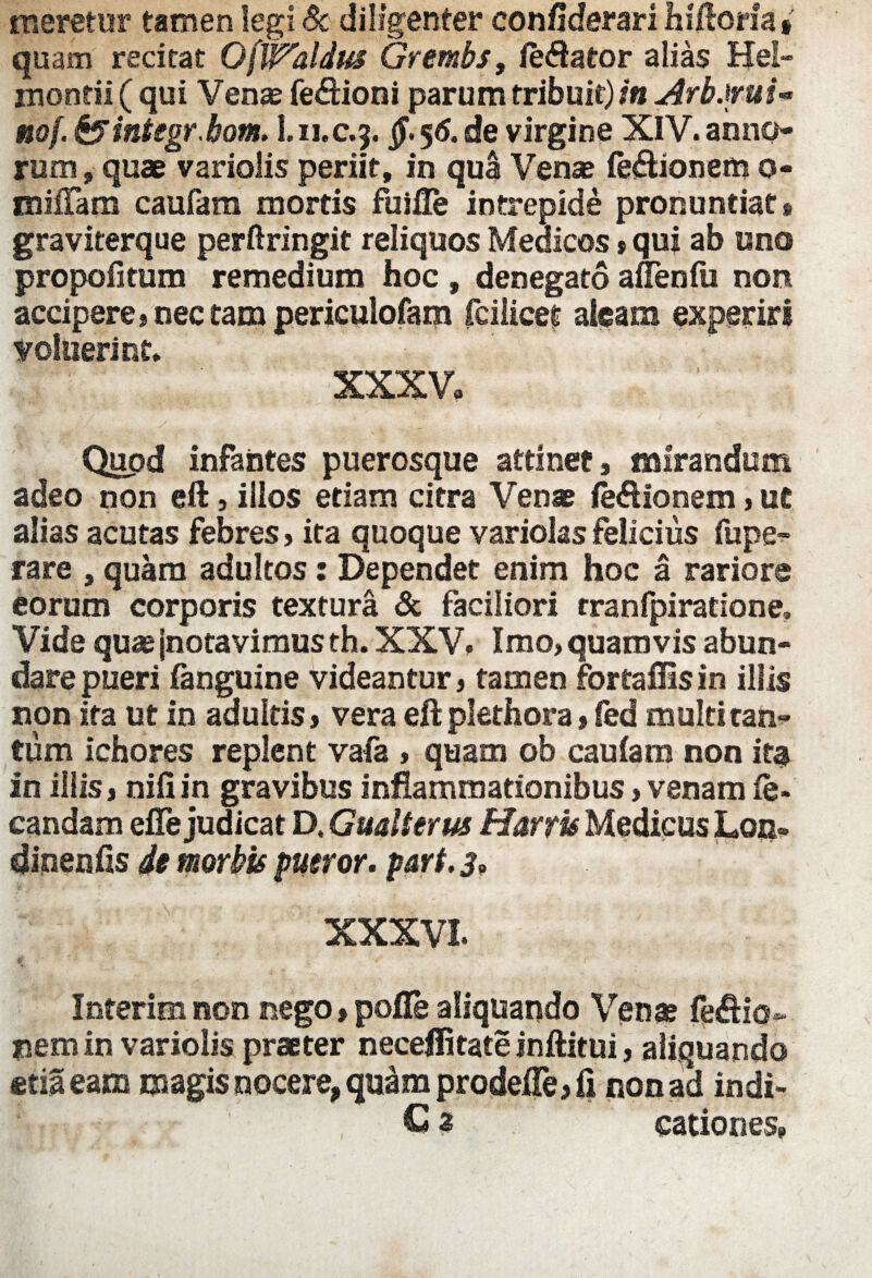 meretur tamen legi Sc diligenter confiderari hiftoria» quam recitat OfWaldu.$ Grembs, (e<3ator alias Hei- montii ( qui Venae fe&ioni parum tribuit)/» Arb.trui* nof. &integr.bom l.u.c.5. §. 56. de virgine XIV. anno¬ rum »quae variolis periit, in qua Venae legionem o- mifiam caufam mortis fuifle intrepide pronuntiat * graviterque perftringit reliquos Medicos * qui ab uno propofitum remedium hoc , denegato afienfii non accipere? nec tam periculofam fcilicet aleam experiri voluerint. XXXV. Quod infantes puerosque attinet, mirandum adeo non eft ? illos etiam citra Venas (e&ionem ? ut alias acutas febres? ita quoque variolasfelicius fupe- rare , quam adultos: Dependet enim hoc a rariore eorum corporis textura & faciliori rranfpiratione. Vide quas (notavimus th. XXV. Imo? quamvis abun¬ dare pueri (anguine videantur ? tamen fortaffisin iliis non ita ut in adultis? vera eft plethora ? fed multi can¬ tum ichores replent vafa ? quam ob caufam non ita in illis? nifiiri gravibus inflammationibus ? venam (e* candam ede judicat D, Gualterm Harris Medicus Lozi- dinenfis de morbis pmror. part. XXXVI. Interimnon nego? pofle aliquando Venae (efiio- nem in variolis praeter neceflitate inftitui ? aliquando etiaeam magis nocere, quam prodefie ? fi non ad indi- € 3 cationes»