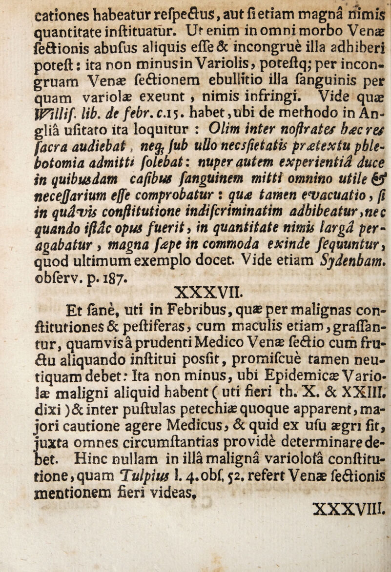 eationes habeatur refpe&us, aut fi etiam magna nimis quantitate inftituatur. Ut enim in omni morbo Venae fe&ionis abufus aliquis efledc incongrue illa adhiberi poteft: ita non minus in Variolis, poteftq; per incon- gruam Venae fe&ionera ebullitio illa fanguinis per quam variolae exeunt, nimis infringi. Vide quae Wtllif- lib. de febr.c, 15. habet,ubi de methodo in An- glia ufitaro ita loquitur : Olim inter noflrates bdcres facra audiebat > nefo fub ullo necsfietatis prMextu phle¬ botomia admitti folebat: nuper autem experientia duce in quibusdam cafibrn fanguinem mitti omnino utile & necejjarium effe comprobatur: qua tamen evacuatio, fi in qudvis conftitutione indifcriminatim adhibeatur ynec quando ijidc opus fuerit , in quantitate nimis largd per- agabatur, magna fape in commoda exinde fequuntur, quod ultimum exemplo docet. Vide etiam Sydenbam. obferv. p. 187. XXXVII. Et (ane, uti in Febribus, quae per malignas con- ftituriones & peftiferas, cum maculis etiam, grafian- tur, quamvis a prudenti Medico Vense fe&io cum fru¬ ctu aliquando inftitui posfit, promifcue tamen neu- tiquam debet: Ita non minus, ubi Epidemicae Vario¬ lae maligni aliquid habent ( uti fieri th. X. & XXIII. dixi )&inter puftulas petechiaequoque apparent,ma¬ jori cautione agere Medicus, & quid ex ufu aegri fit, juxta omnes circumftantias provide determinare de¬ bet. Hinc nullam in illa maligna variolofa conftitu¬ tione, quam Tulpius 1.4.obf, 52. refert Venae fe&ionis mentionem fieri videas. XXXVIII.