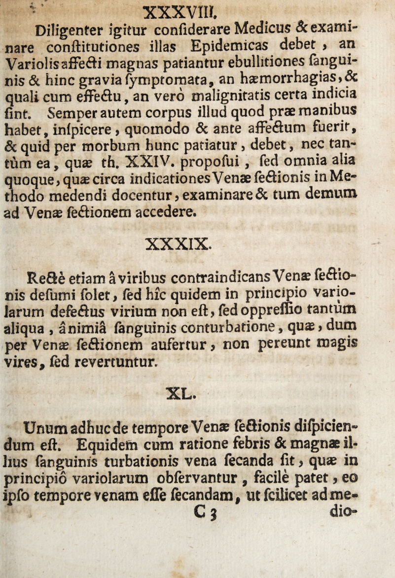 Diligenter igitur confiderare Medicus 8c exami¬ nare conftitutiones illas Epidemicas debet > an VariolisafFe<fti magnas patiantur ebullitiones fangui- nis & hinc gravia fymptornata, an hcemorrhagias»& quali cum effe&u, an vero malignitatis certa indicia fint. Semper autem corpus illud quod prae manibus habet, inlpicere, quomodo & ante affe&um fuerit, & quid per morbum hunc patiatur s debet, nec tan- tiim ea, quas th. XXIV. propofui, fed omnia alia quoque > quae circa indicationes Venae feftionis in Me¬ thodo medendi docentur, examinare & tum demum ad Venas fe&ionem accedere. XXXIX. Refle etiam a viribus contraindicans Vena feftio- nis defumi folet > fed hic quidem in principio vario- larum defe&us virium no*n eft > fed oppreffio tantum aliqua , a nimia fanguinis conturbatione, quas> dum per Venae fe&ionem aufertur> non pereunt magis vires, fed revertuntur. XL. - Unumadhucde tempore Venas feflionis diipicien- dum eft. Equidem cum ratione febris & magnae il¬ lius fanguinis turbationis vena fecanda fit > quas in principio variolarum obfervantur , facile patet»eo ipfo tempore venam efle iecandam, ut fcilicet ad roe- Cj dio»