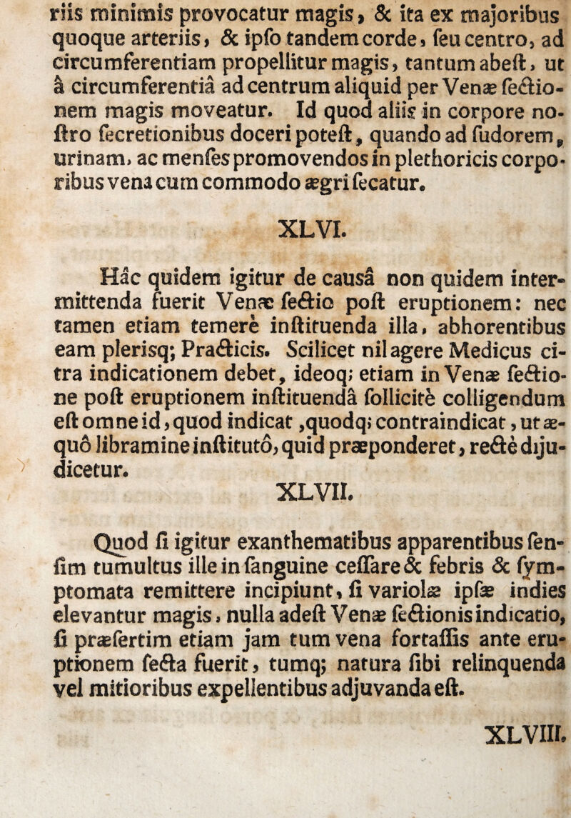 riis minimis provocatur magis» & ita ex majoribus quoque arteriis» & ipfo tandem corde» feu centro, ad circumferentiam propellitur magis, tantum abeft» ut I circumferentia ad centrum aliquid per Venae fe&io- nem magis moveatur. Id quod aliis in corpore no- ftro fecretionibus doceri poteft, quando ad fudorem „ urinam, ac menfes promovendos in plethoricis corpo¬ ribus vena cum commodo aegri fecatur. XLVI. Hac quidem igitur de causa non quidem inter¬ mittenda fuerit Venae fe&io poft eruptionem: nec tamen etiam temere inftituenda illa, abhorentibus eam plerisq; Pradicis. Scilicet nil agere Medicus ci¬ tra indicationem debet, ideoq; etiam in Venae feftio- ne poft eruptionem inftituenda foliicite colligendum eftomneid,quod indicat ,quodq> contraindicat, ut ae¬ quo libramine inftituto, quid praeponderet, re&e diju¬ dicetur. XLVII. Quod fi igitur exanthematibus apparentibus fen- fim tumultus ille in fanguine cefiare & febris & fym- ptomata remittere incipiunt, fi variolae ipfae indies elevantur magis, nullaadeft Venae fe&ionis indicatio, fi praefertim etiam jam tum vena fortaflis ante eru¬ ptionem fefta fuerit, tumq; natura fibi relinquenda vel mitioribus expellentibus adjuvanda eft.