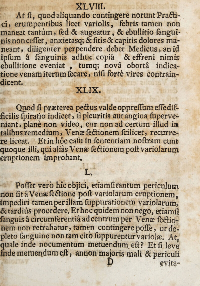 At fi, quod aliquando contingere norunt Pra£H- ci, erumpentibus licet variolis, febris tamen non maneat tantum, fed & augeatur, & ebullitio (angui¬ nis non cefFet, anxietasq; & (itis & capitis dolores ma¬ neant, diligenter perpendere debet Medicus, an id ipfum a fanguinis adhuc copia & effreni nimis ebullitione eveniat , tumq; nova oborta indica¬ tione venam iterum fecare, nifi forte vires coptraiis- dicent. XLIX. Quod (i prajterea pe&us valde oppreffum eiledif¬ ficilis fpiratio indicet, fi pleuritis aut angina fuperve- niant, plane non video, cur non ad certum illud it* talibus remedium, Ven^fe6tionem fcilicet, recurre¬ re liceat. Et in hoc cafu in fententiam noftram eunt quoque illi, qui alias Ven« feftionem poft variolarum eruptionem improbant. L. Poffet vero hic objici, eriamfi tantum periculum non fitaVenaefe&ione poft variolarum eruptionem ? impediri tamen per illam fuppurationem variolarum, & tardius procedere. Et hoc quidem non nego, etiamfl fanguis a circumferentia ad centrum per Ven® fe&io- nem non retrahatur, tamen contingere poffe, ut de¬ pleto fanguine non tam cito fuppurentur varioise. At„ quale inde nocumentum metuendum eft ? Et fi leve inde metuendam eft > annon majoris mali & periculi :' ■:P evita- «. r f ■}: r-c.