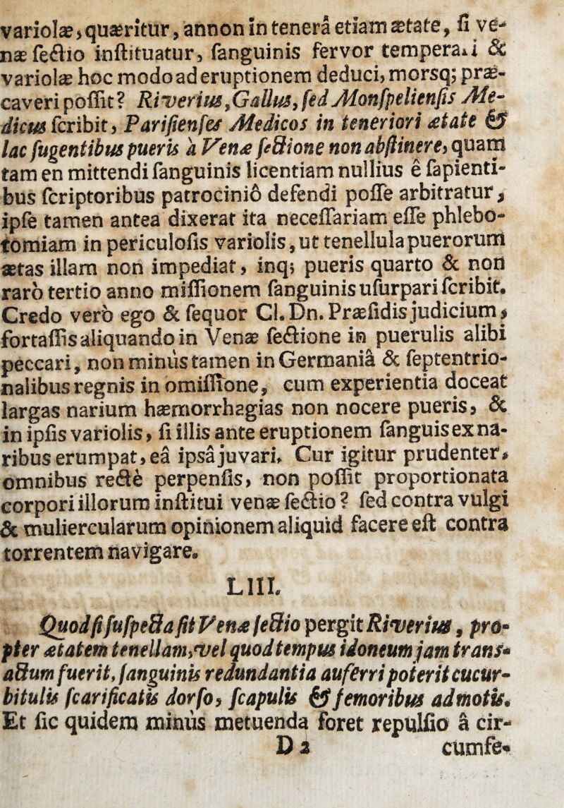 variolae, quaeritur, annon in tenera etiam xtste, fi ve- nae fe&io inftituatur, fanguinis fervor temperari Sc variolae hoc modo ad eruptionem deducij morsq; prae¬ caveri poffit ? Ri verius} Galius, fed Monfpelienfis Me- dicm&nbit, Parifienfes Medicos in teneriori at at e 0 lac fugentibus pueris a VenafiSHone non abfiinere> quam tam en mittendi fanguinis licentiam nullius e fapienti- bus fcriptoribus patrocinio defendi pofle arbitratur, ipfe tamen antea dixerat ita neceffariam effe phlebo¬ tomiam in periculofis vario!is,ut tenellula puerorum aetas illam non impediat, inq; pueris quarto & noti raro tertio anno miffionem fanguinis ufurppri fcribit. Credo vero ego & fequor Cl. Dn. Praefidis judicium $ fortaffis aliquando in Venae fe&ione ia puerulis alibi peccari, non minus tamen in Germania & feptentrio- nalibus regnis in omiffione, cum experientia doceat largas narium haemorrhagias non nocere pueris 9 & in ipfis variolis, fi illis ante eruptionem fanguis ex na¬ ribus erumpat, ea ipsa juvari. Cur igitur prudenter* omnibus ve&b perpenfis > non poffit proportionata corpori illorum inftitui venae fe&io ? fed contra vulgi & muliercularum opinionem aliquid facere eft contra torrentem navigare. LUI. QuodfifufpeBa fit Vena fe&io pergit Riverim, pro¬ pter a tat em teneUanhWel quod tempus idoneum jam trans* aSum fuerit, fanguinis redundantia auferri poterit cucur¬ bitulis fc ari ficatis dorfot [capulis & femoribus admotis. Et fic quidem minus metuenda foret repulfio a cir- D a cumfe*