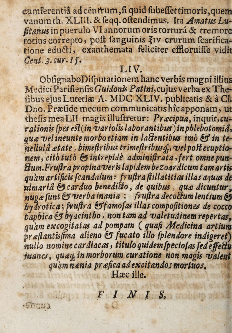 cumferentiS ad cenfruncijfi quid fubeirettimoris,quem vanam th, XLlil. & feqq. oftendimus. Ita Amatus Lu¬ sitanus in puerulo VI annorum oris tortura & tremore totius correpto, poil fanguinis fiv crurum fcarifica- tione edtidH, exanthemata feliciter efftoruifle vidit Geni. 3' cur*if' LIV. ObfignaboDifputationem hanc verbis magni illius Medici Parifienfis Guidonk Patini, cujus verba ex The- fibus ejus Lutetiae A. MDC XLIV. publicatis & a Ct Dno. Praefide mecum communicatis hic apponam, ut chelis mea LII magis illuftretur: Prscipua, inquit,«t- tqtionis [pes eH{inevariolis laborantibus) inphlebotomid$ gu<& Del ineunte morbo etiam in ladentibus imo & in te- mttuld £tate > bimeftribus trmeftribw^, velpo fi eruptio¬ nem, cito tuto £$ intrepide adminiftrata,fert omnepun- Bum. Fruftrapropinaveris lapidem bezoardicum tam artis quam artificis fcandalum: fruftra ftillatitias illas aquas de nlmarid & carduo bene dido, de quibus qu£ dicuntur, nug£ funt & verba inania : fruftra decadum lentium & hydr otica; fruftra &famo fas illas compoftiiones de cocco bapbica & hyacintho» non tam ad valetudinem repertas,, quam excogitatas ad pompam ( quafi Medicina artium praftantisftma alieno & fucato illo fplendore indigeret)i nullo nomine cardiacas, titulo quidem fpeciofas fedeffedw manes, in morborum curatione non magis valent quqm n&nia praftea ad excitandos mortuos; Has.c ille. < FIMIS,
