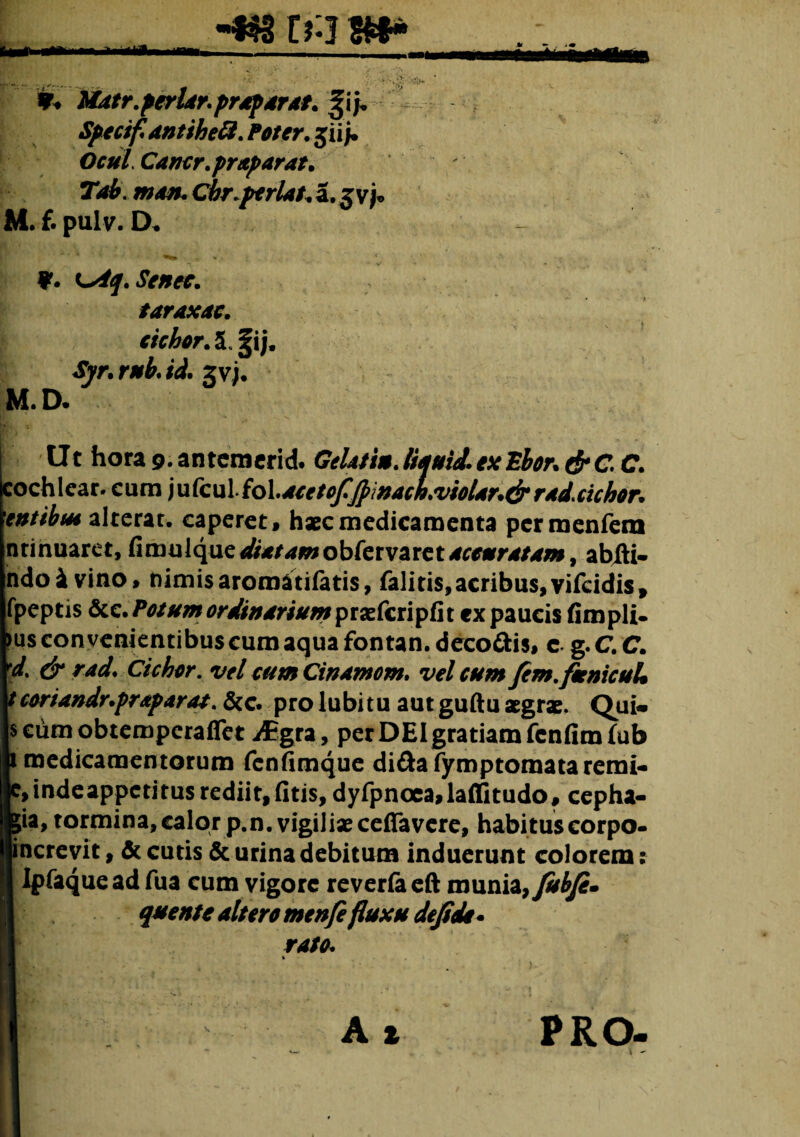 -*$3 r?:j 8** Matr.periar,profar at. ^ij* Spectf antiheft. Poter, jii /. OculCancr.praparat. Tai. man. Cbr.perlat. a. 3 vj« M. f. pulv. D. ?. ^Aq.Senec. taraxac. cichor. 5. 5|ij, «tyr. r*fc & gv). M. D. Ut hora 9. antemerid. Gelatin. liauid. ex Ebor. rf* C C. cochlear, cum iu{cnl{olaceto/^inacLviolar.&rad.cichor. entibus alterat, caperet, hxc medicamenta permenfem nrinuaret, fimulque^rjc/^wiobrervaret^arr^iw, abHi- ndoi vino, nimis aromatifetis, falitis, acribus, vifeidis, fpeptis &e./>^/^(?r///;irW^wpraEfcripfit ex paucis fimpli. )us convenientibus cum aqua fontan. deco&is, c g. C. C. y* /W* Cichor. vel cum Cinamom. vel cum fem.fienicuU tcoriandr.praparat. &c. pro lubitu aut guftu aegrae. Qui» scumobtemperaflet iEgra, per DEI gratiam fcnfimfub ili medicamentorum fenfimque di&afymptomataremi- |e,indeappctirus rediit,fitis, dyfpnoea,laflitudo, cepha- |gia, tormina,calor p.n. vigiliae cefifa vere, habituscorpo- Encrevit, & cutis & urina debitum induerunt colorem: I Ipfaqueadfua cum vigore reverfaeft munia, fubji. |1 quente altero menfe fluxu dejidi rato. % A t \ PRO
